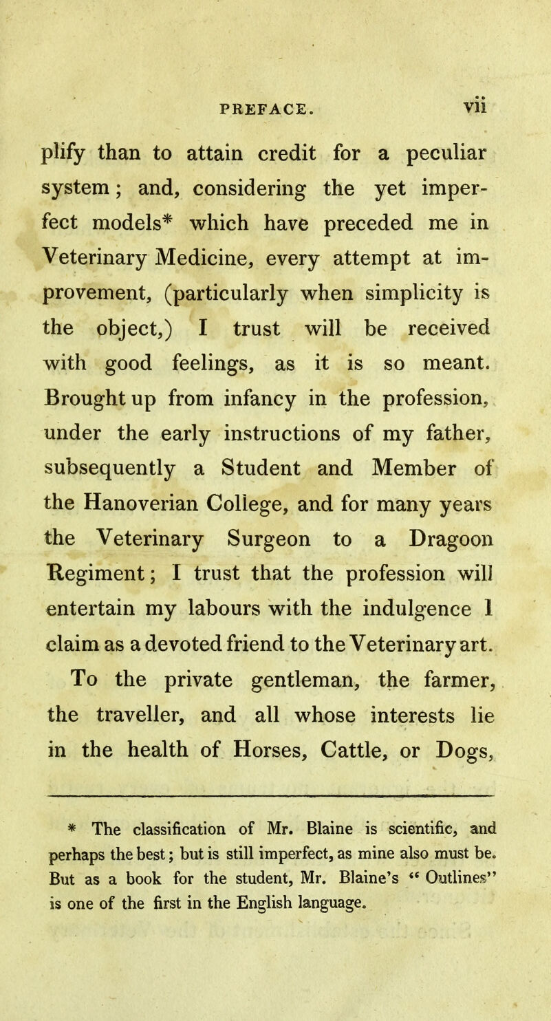 plify than to attain credit for a peculiar system; and, considering the yet imper- fect models* which have preceded me in Veterinary Medicine, every attempt at im- provement, (particularly when simplicity is the object,) I trust will be received with good feelings, as it is so meant. Brought up from infancy in the profession, under the early instructions of my father, subsequently a Student and Member of the Hanoverian College, and for many years the Veterinary Surgeon to a Dragoon Regiment; I trust that the profession will entertain my labours with the indulgence 1 claim as a devoted friend to the Veterinary art. To the private gentleman, the farmer, the traveller, and all whose interests lie in the health of Horses, Cattle, or Dogs, * The classification of Mr. Blaine is scientific, and perhaps the best; but is still imperfect, as mine also must be. But as a book for the student, Mr. Blaine's ** Outlines is one of the first in the English language.