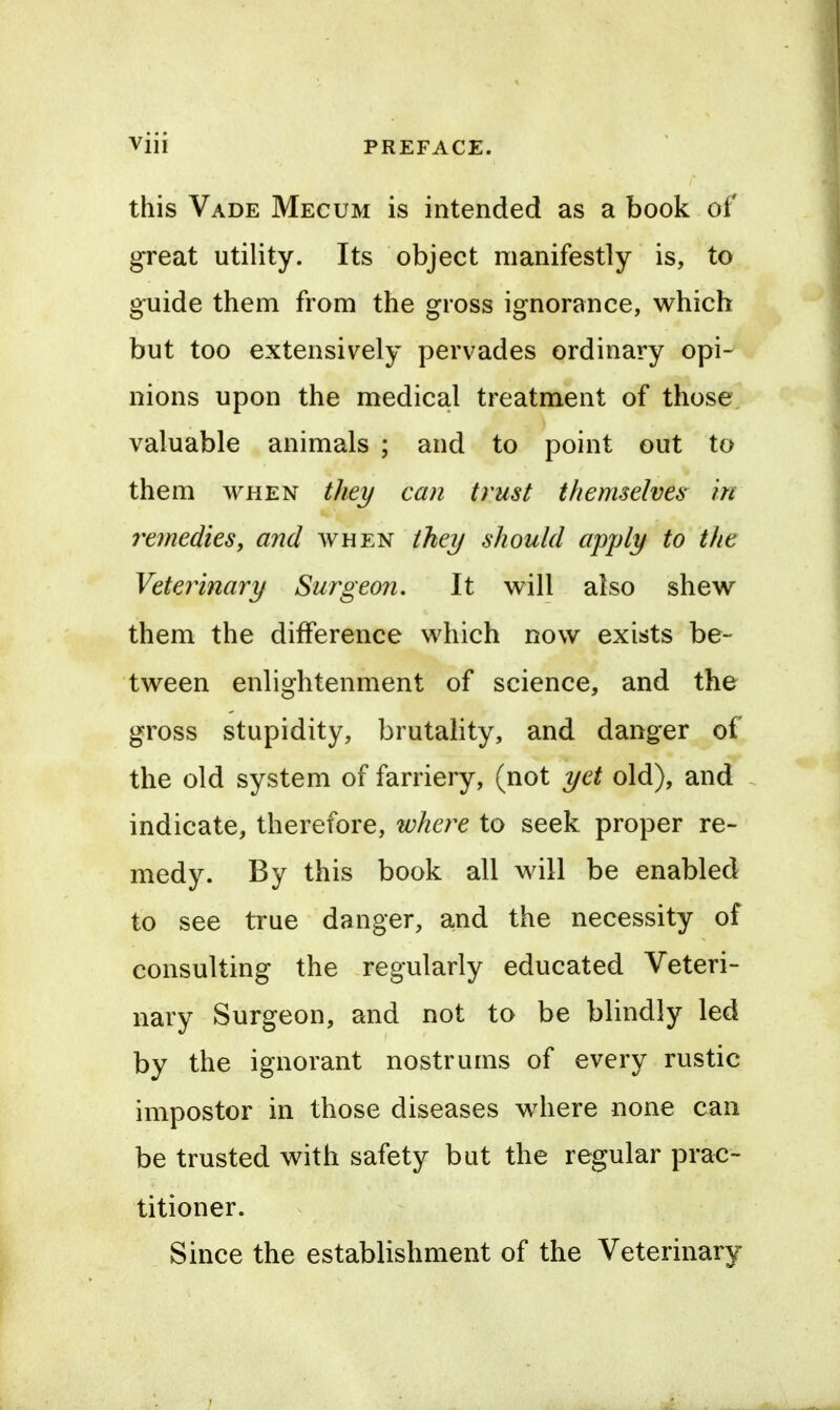 this Vade Mecum is intended as a book of great utility. Its object manifestly is, to guide them from the gross ignorance, which but too extensively pervades ordinary opi- nions upon the medical treatment of those valuable animals ; and to point out to them WHEN they can trust themselves in 7'e7nedies, and avhen tkey should apply to the Veterinary Surgeon, It also shew them the difference which now exists be- tween enlightenment of science, and the gross stupidity, brutality, and danger of the old system of farriery, (not yet old), and indicate, therefore, where to seek proper re- medy. By this book all will be enabled to see true danger, and the necessity of consulting the regularly educated Veteri- nary Surgeon, and not to be blindly led by the ignorant nostrums of every rustic impostor in those diseases w^iere none can be trusted with safety but the regular prac- titioner. Since the establishment of the Veterinary