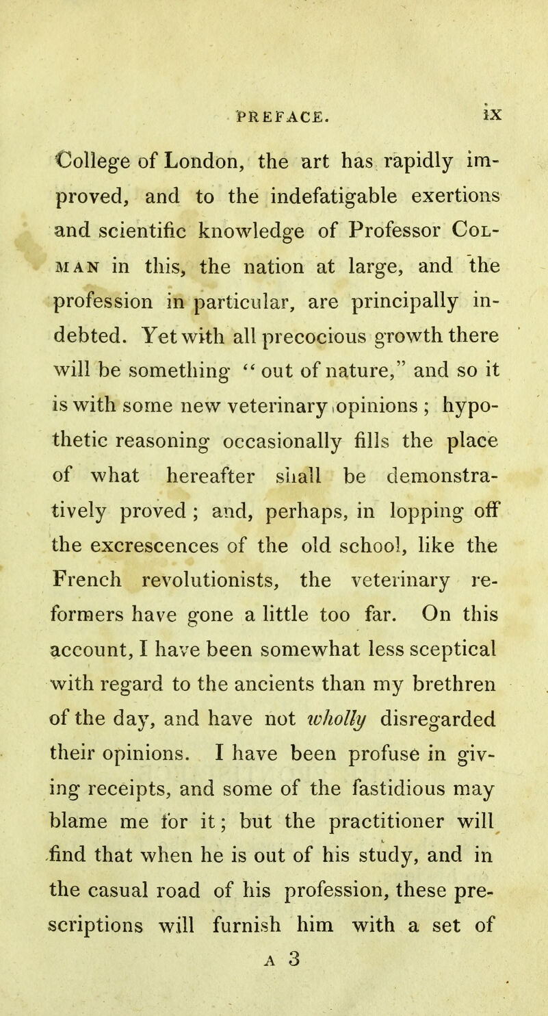 College of London, the art has rapidly im- proved, and to the indefatigable exertions and scientific knowledge of Professor Col- man in this, the nation at large, and the profession in particular, are principally in- debted. Yet with all precocious growth there will be something out of nature, and so it is with some new veterinary,opinions ; hypo- thetic reasoning occasionally fills the place of what hereafter sliall be demonstra- tively proved ; and, perhaps, in lopping off the excrescences of the old school, hke the French revolutionists, the veterinary re- formers have gone a little too far. On this account, I have been somewhat less sceptical with regard to the ancients than my brethren of the day, and have not wholly disregarded their opinions. I have been profuse in giv- ing receipts, and some of the fastidious may blame me for it; but the practitioner will .find that when he is out of his study, and in the casual road of his profession, these pre- scriptions will furnish him with a set of A 3