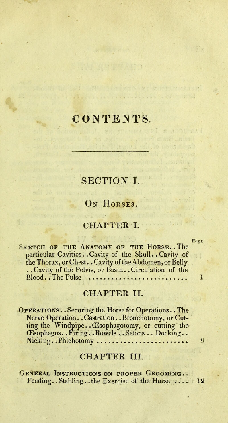 CONTENTS. SECTION I. On Horses. CHAPTER 1. Sketch of the Anatomy of the Horse..The particular Cavities. .Cavity of the Skull. .Cavity of the Thorax, or Chest.. Cavity of the Abdomen, or Belly . .Cavity of the Pelvis, or Basin. .Circulation of the Blood.. The Pulse CHAPTER II. Operations. . Securing the Horse for Operations. .The Nerve Operation. .Castration. .Bronchotomy, or Cut- ting the Windpipe. .CEsophagotomy, or cutting the^ (Esophagus. .Firing. .Rowels . .Setons .. Docking.. Nicking. .Phlebotomy , ^ CHAPTER III. General Instructions on proper Grooming. . Feeding. .Stabling, .the Exercise of the Horse ....