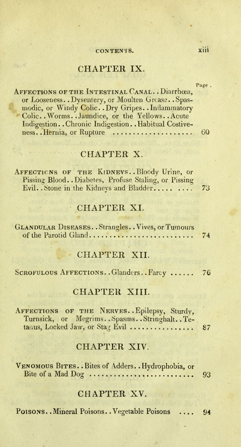 CHAPTER IX. Page . Affections of the Intestinal Canal. .Diarrhoea, or Looseness. .Dysentery, or Moulten Grease. .Spas- modic, or Windy Colic. .Dry Gripes. .Inflammatory Colic. .Worms. .Jaundice, or the Yellows. .Acute Indigestion. .Chronic Indigestion. .Habitual Costive- ness. .Hernia, or Rupture 60 CHAPTER X. Affections of the Kidneys. .Bloody Urine, or Pissing Blood. .Diabetes, Profuse Stalins:, or Pissins: Evil. .Stone in the Kidneys and Bladder 73 CHAPTER XI. Glandular Diseases. .Strangles.. Vives, or Tumours of the Parotid Gland 74 CHAPTER XII. Scrofulous Affections. .Glanders. .Farcy 76 CHAPTER XIII. Affections of the Nerves. .Epilepsy, Sturdy, Turnsick, or Megrims. .Spasms. .Stringhalt. .Te- tanus, Locked Jaw, or Stag Evil 87 CHAPTER XIV. Venomous Bites. .Bites of Adders. .Hydrophobia, or Bite of a Mad Dog 93 CHAPTER XV. Poisons. .Mineral Poisons. .Vegetable Poisons .... 94