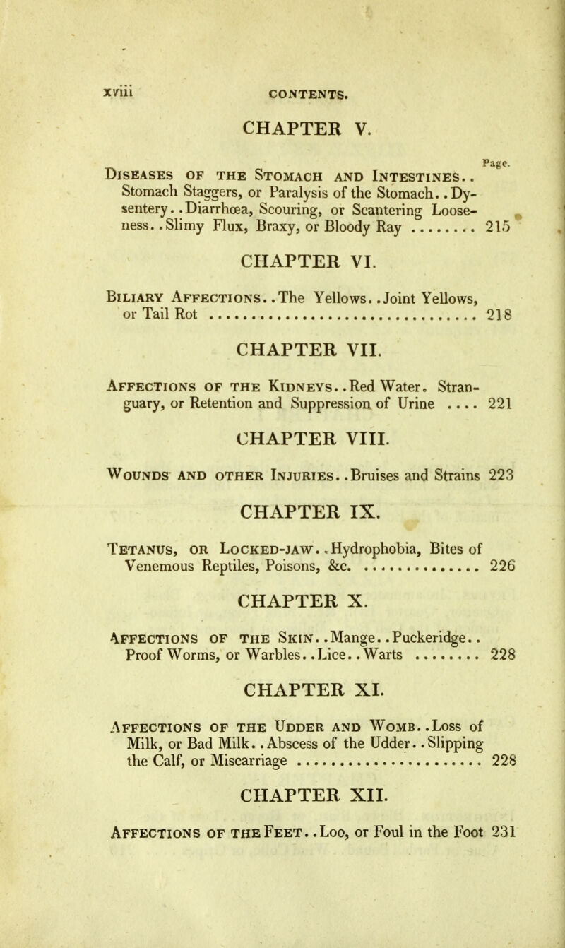 CHAPTER V. Diseases of the Stomach and Intestines.. Stomach Staggers, or Paralysis of the Stomach. .Dy- sentery .. Diarrhoea, Scouring, or Scantering Loose- ^ ness. .Shmy Flux, Braxy, or Bloody Ray 215 CHAPTER VI. Biliary Affections. .The Yellows. .Joint Yellows, or Tail Rot 218 CHAPTER VII. Affections of the Kidneys. .Red Water. Stran- guary, or Retention and Suppression of Urine 221 CHAPTER VIII. Wounds and other Injuries. .Bruises and Strains 223 CHAPTER IX. Tetanus, or Locked-jaw. ,Hydrophobia, Bites of Venemous Reptiles, Poisons, &c. 226 CHAPTER X. Affections of the Skin. .Mange. .Puckeridge.. Proof Worms, or Warbles. .Lice. .Warts 228 CHAPTER XI. Affections of the Udder and Womb..Loss of Milk, or Bad Milk. .Abscess of the Udder. .Slipping the Calf, or Miscarriage 228 CHAPTER XII. Affections of the Feet .. Loo, or Foul in the Foot 231