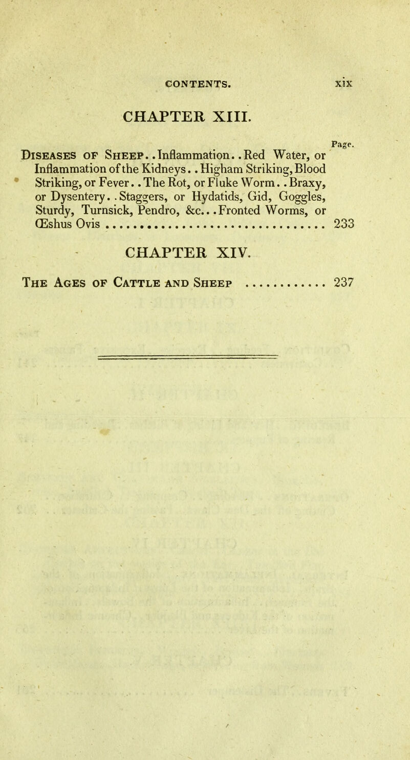 CHAPTER XIII. Page. jDiseases op Sheep. .Inflammation. .Red Water, or Inflammation of the Kidneys.. Higham Striking, Blood • Striking, or Fever.. The Rot, or Flake Worm.. Braxy, or Dysentery. .Staggers, or Hydatids, Gid, Goggles, Sturdy, Turnsick, Pendro, &c... Fronted Worms, or (Eshus Ovis 233 CHAPTER XIV. The Ages op Cattle and Sheep . 237