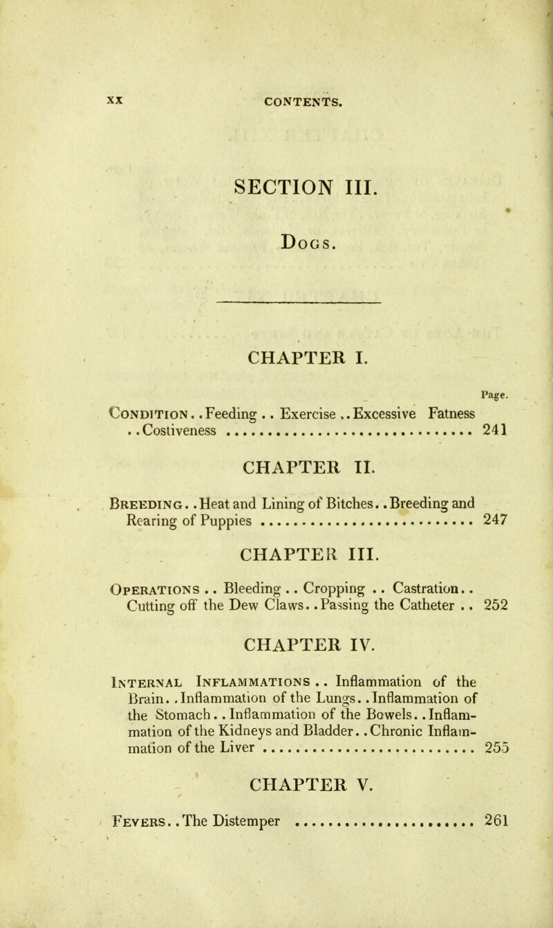 SECTION III. Dogs. CHAPTER I. Page. Condition .. Feeding .. Exercise ,. Excessive Fatness . .Costiveness 241 CHAPTER II. Breeding. .Heat and Lining of Bitches. .Breeding and Rearing of Puppies 247 CHAPTER III. Operations .. Bleeding .. Cropping .. Castration.. Cutting off the Dew Claws. .Passing the Catheter .. 252 CHAPTER IV. Internal Inflammations .. Inflammation of the Brain. .Inflammation of the Lungs. .Inflammation of the Stomach. .Inflammation of the Bowels. .Inflam- mation of the Kidneys and Bladder. .Chronic Inflam- mation of the Liver 255 CHAPTER V. Fevers ., The Distemper 261