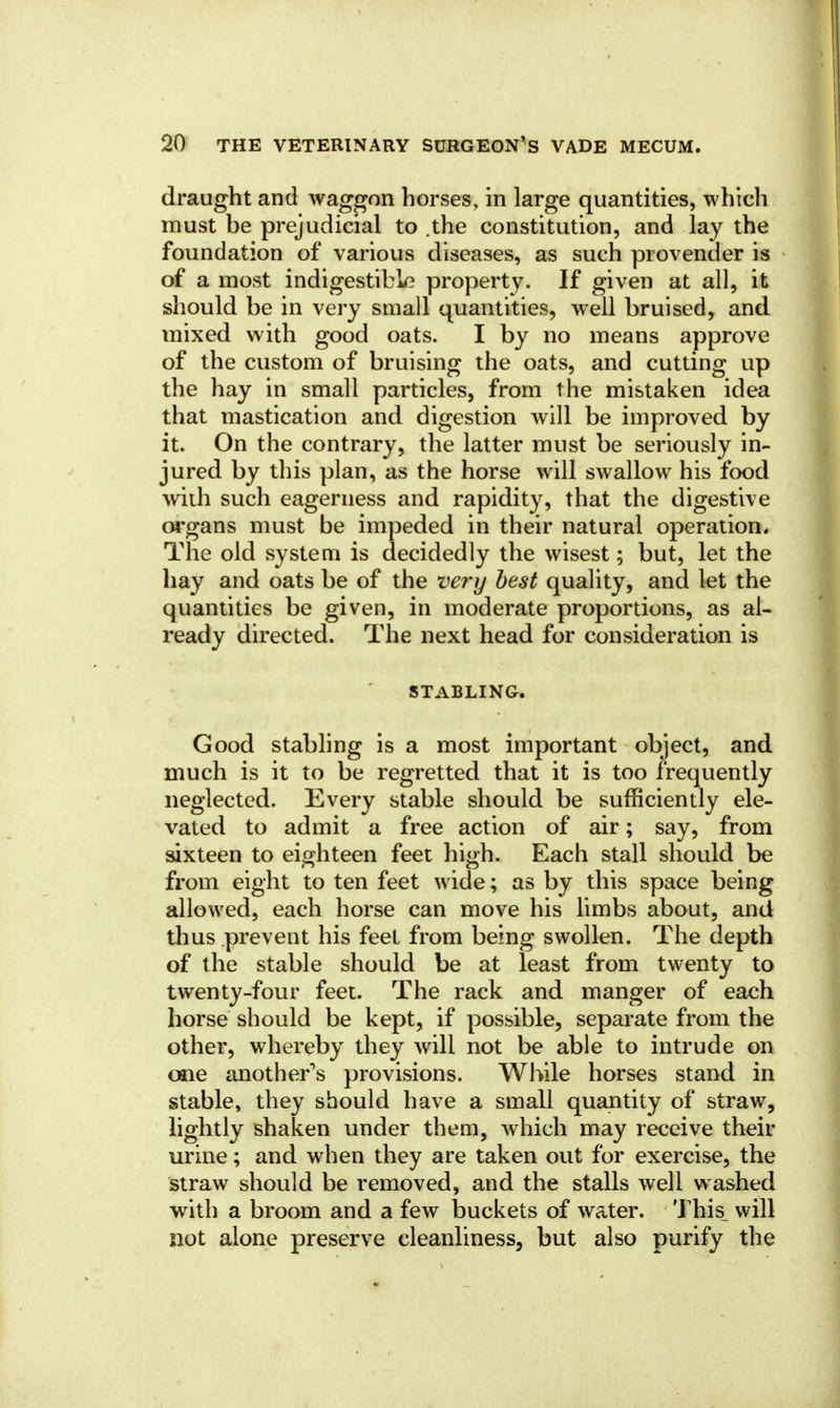 draught and waggon horses, in large quantities, which must be prejudicial to .the constitution, and lay the foundation of various diseases, as such provender is of a most indigestible property. If given at all, it should be in very small quantities, well bruised, and mixed with good oats. I by no means approve of the custom of bruising the oats, and cutting up the hay in small particles, from the mistaken idea that mastication and digestion will be improved by it. On the contrary, the latter must be seriously in- jured by this plan, as the horse will swallow his food wiih such eagerness and rapidity, that the digestive organs must be impeded in their natural operation. The old system is decidedly the wisest; but, let the hay and oats be of the very best quality, and let the quantities be given, in moderate proportions, as al- ready directed. The next head for consideration is STABLING. Good stabling is a most important object, and much is it to be regretted that it is too frequently neglected. Every stable should be sufficiently ele- vated to admit a free action of air; say, from sixteen to eighteen feet high. Each stall should be from eight to ten feet wide; as by this space being allowed, each horse can move his limbs about, and thus prevent his feet from being swollen. The depth of the stable should be at least from twenty to twenty-four feet. The rack and manger of each horse should be kept, if possible, separate from the other, whereby they will not be able to intrude on one another's provisions. While horses stand in stable, they should have a small quantity of straw, lightly shaken under them, which may receive their urine; and when they are taken out for exercise, the straw should be removed, and the stalls well washed with a broom and a few buckets of water. This_ will not alone preserve cleanliness, but also purify the