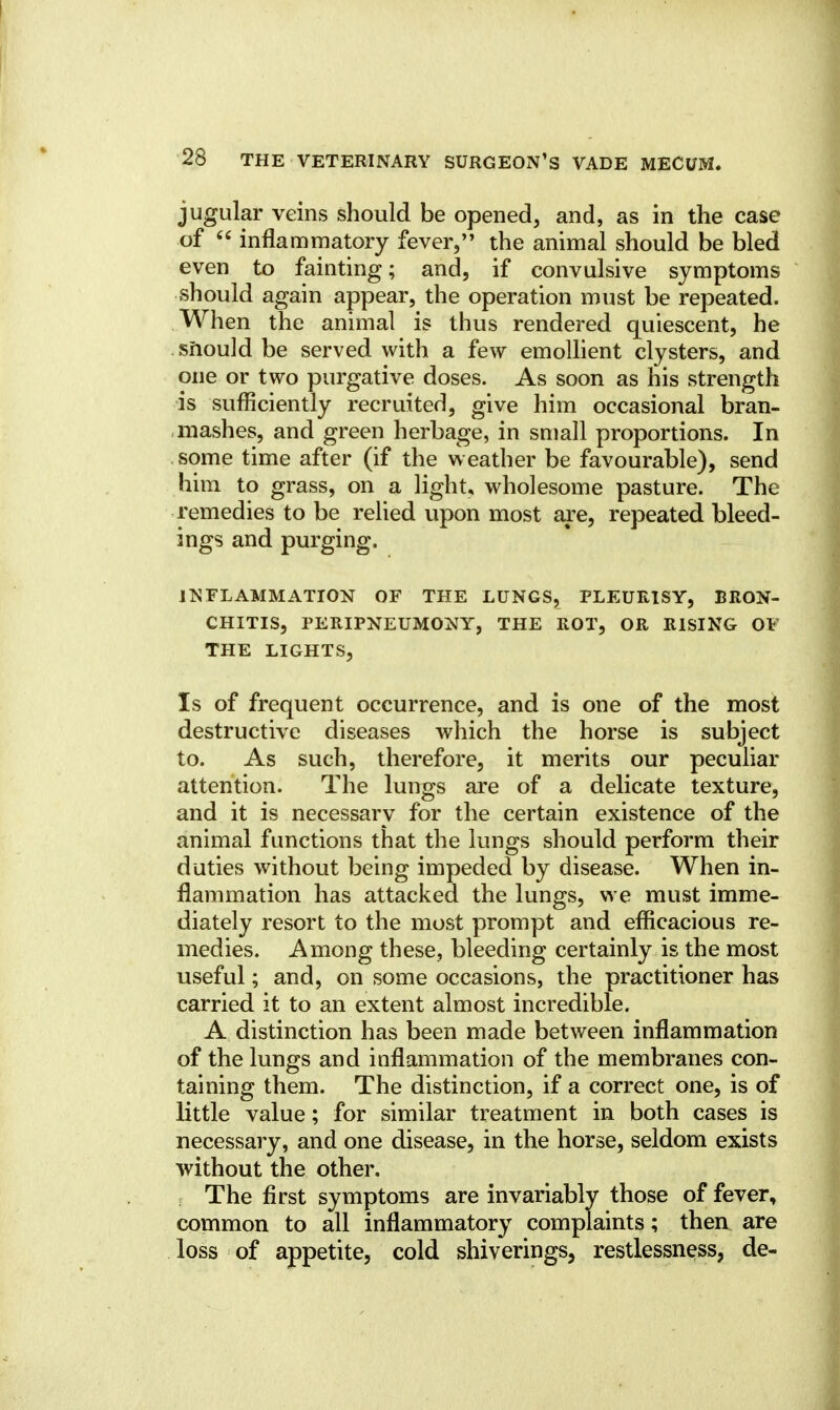 jugular veins should be opened, and, as in the case of  inflammatory fever, the animal should be bled even to fainting; and, if convulsive symptoms should again appear, the operation must be repeated. When the animal is thus rendered quiescent, he should be served with a few emollient clysters, and one or two purgative doses. As soon as his strength is sufficiently recruited, give him occasional bran- mashes, and green herbage, in small proportions. In some time after (if the weather be favourable), send him to grass, on a light, wholesome pasture. The remedies to be relied upon most are, repeated bleed- ings and purging. INFLAMMATION OF THE LUNGS, PLEURISY, BRON- CHITIS, PERIPNEUMONY, THE ROT, OR RISING OF THE LIGHTS, Is of frequent occurrence, and is one of the most destructive diseases which the horse is subject to. As such, therefore, it merits our peculiar attention. The lungs are of a delicate texture, and it is necessary for the certain existence of the animal functions that the lungs should perform their duties without being impeded by disease. When in- flammation has attacked the lungs, we must imme- diately resort to the most prompt and efficacious re- medies. Among these, bleeding certainly is the most useful; and, on some occasions, the practitioner has carried it to an extent almost incredible. A distinction has been made between inflammation of the lungs and inflammation of the membranes con- taining them. The distinction, if a correct one, is of little value; for similar treatment in both cases is necessary, and one disease, in the horse, seldom exists without the other. The first symptoms are invariably those of fever, common to all inflammatory complaints; then are loss of appetite, cold shiverings, restlessness, de-