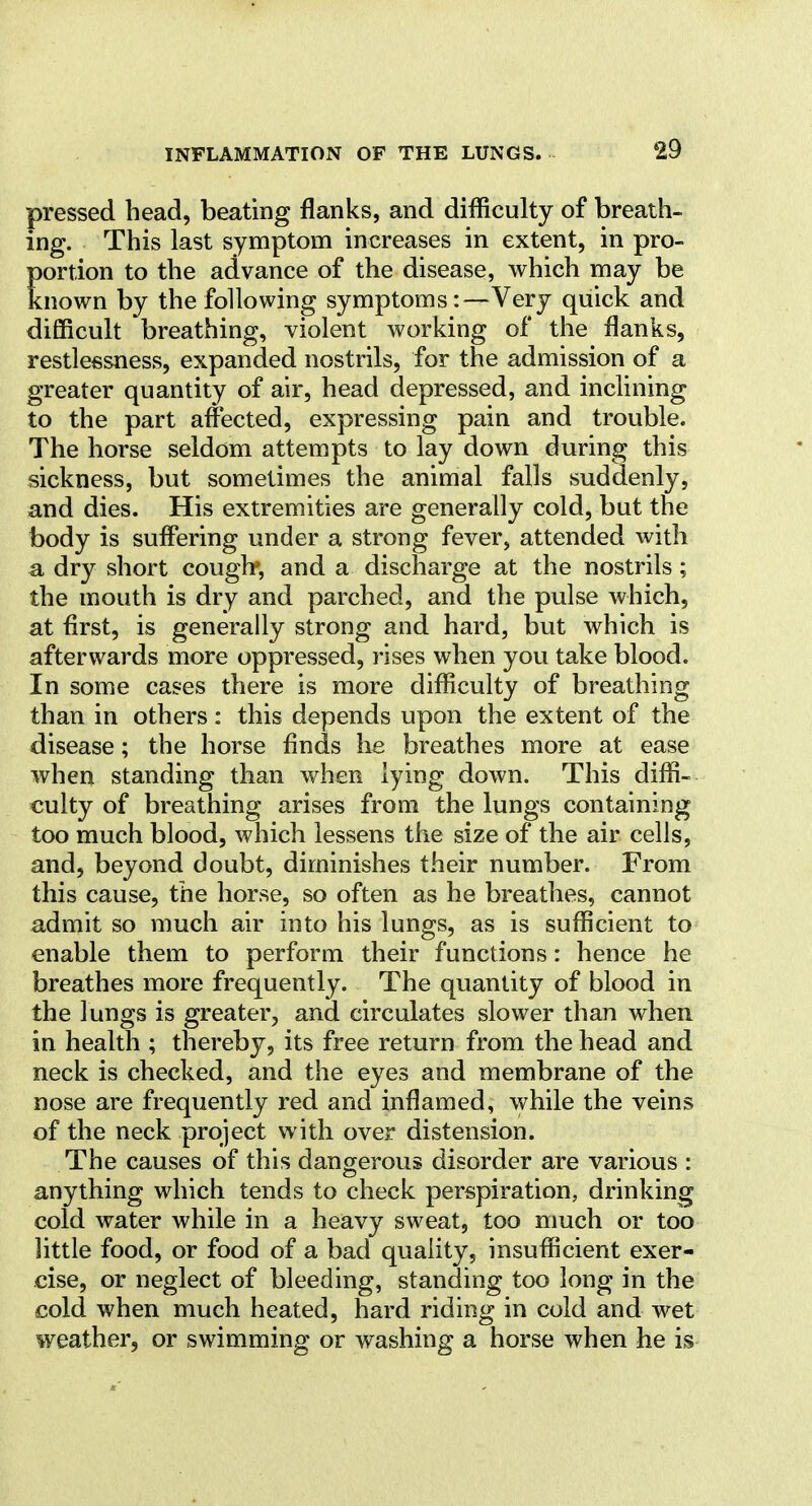 pressed head, beating flanks, and difliculty of breath- ing. This last symptom increases in extent, in pro- portion to the advance of the disease, which may be known by the following symptoms:—Very quick and difficult breathing, violent working of the flanks, restlessness, expanded nostrils, for the admission of a greater quantity of air, head depressed, and inclining to the part affected, expressing pain and trouble. The horse seldom attempts to lay down during this sickness, but sometimes the animal falls suddenly, and dies. His extremities are generally cold, but the body is suffering under a strong fever, attended with a dry short couglr, and a discharge at the nostrils; the mouth is dry and parched, and the pulse which, at first, is generally strong and hard, but which is afterwards more oppressed, rises when you take blood. In some cases there is more difliculty of breathing than in others : this depends upon the extent of the disease; the horse finds he breathes more at ease when standing than when lying down. This difli- culty of breathing arises from the lungs containing too much blood, which lessens the size of the air cells, and, beyond doubt, diminishes their number. From this cause, the horse, so often as he breathes, cannot admit so much air into his lungs, as is sufficient to enable them to perform their functions: hence he breathes more frequently. The quantity of blood in the lungs is greater, and circulates slower than when in health ; thereby, its free return from the head and neck is checked, and the eyes and membrane of the nose are frequently red and inflamed, while the veins of the neck project with over distension. The causes of this dangerous disorder are various : anything which tends to check perspiration, drinking cold water while in a heavy sweat, too much or too little food, or food of a bad quality, insufficient exer- cise, or neglect of bleeding, standing too long in the cold when much heated, hard riding in cold and wet weather, or swimming or washing a horse when he is