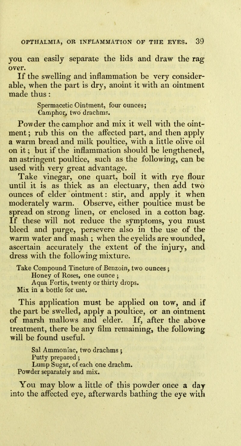 you can easily separate the lids and draw the rag- over. If the swelling and inflammation be very consider- able, when the part is dry, anoint it with an ointment made thus: Spermacetic Ointment, four ounces; Camphor, two drachms. Powder the camphor and mix it well with the oint- ment ; rub this on the affected part, and then apply a warm bread and milk poultice, with a little olive oil on it; but if the inflammation should be lengthened, an astringent poultice, such as the following, can be used with very great advantage. Take vinegar, one quart, boil it with rye flour until it is as thick as an electuary, then add two ounces of elder ointment: stir, and apply it when moderately warm. Observe, either poultice must be spread on strong linen, or enclosed in a cotton bag. If these will not reduce the symptoms, you must bleed and purge, persevere also in the use of the warm water and mash ; when the eyelids are wounded, ascertain accurately the extent of the injury, and dress with the following mixture. Take Compound Tincture of Benzoin, two ounces; Honey of Roses, one ounce ; Aqua Fortis, twenty or thirty drops. Mix in a bottle for use. This application must be applied on tow, and if the part be swelled, apply a poultice, or an ointment of marsh mallows and elder. If, after the above treatment, there be any film remaining, the following will be found useful. Sal Ammoniac, two drachms ; Puity prepared; Lump Sugar, of each one drachm. Powder separately and mix. You may blow a little of this powder once a day into the affected eye, afterwards bathing the eye with