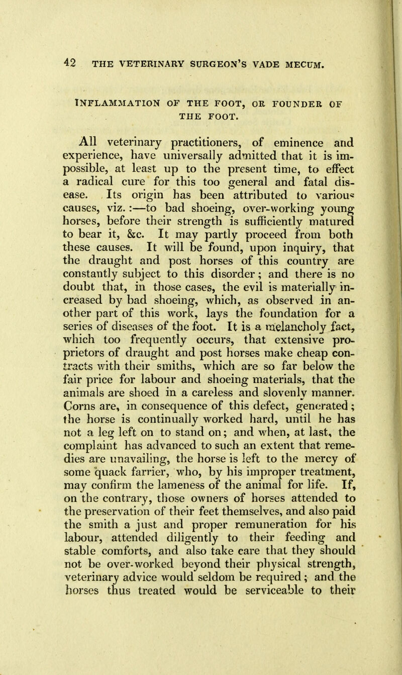 Inflammation of the foot, or founder of THE foot. All veterinary practitioners, of eminence and experience, have universally admitted that it is im- possible, at least up to the present time, to effect a radical cure for this too general and fatal dis- ease. Its origin has been attributed to variou* causes, viz.:—to bad shoeing, over-working young horses, before their strength is sufficiently matured to bear it, &c. It may partly proceed from both these causes. It will be found, upon inquiry, that the draught and post horses of this country are constantly subject to this disorder; and there is no doubt that, in those cases, the evil is materially in- creased by bad shoeing, which, as observed in an- other part of this work, lays the foundation for a series of diseases of the foot. It is a nielancholy fact, which too frequently occurs, that extensive pro- prietors of draught and post horses make cheap con- tracts v/ith their smiths, which are so far below the fair price for labour and shoeing materials, that the animals are shoed in a careless and slovenly manner. Corns are, in consequence of this defect, generated ; the horse is continually worked hard, until he has not a leg left on to stand on; and when, at last, the cojuplaint has advanced to such an extent that reme- dies are unavailing, the horse is left to the mercy of some quack farrier, who, by his improper treatment, may confirm the lameness of the animal for life. If, on the contrary, those owners of horses attended to the preservation of their feet themselves, and also paid the smith a just and proper remuneration for his labour, attended diligently to their feeding and stable comforts, and also take care that they should not be over-worked beyond their physical strength, veterinary advice would seldom be required; and the horses thus treated would be serviceable to their