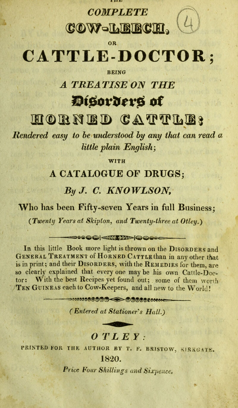 COMPLETE /7^ OR CATTLE-DOCTOR; BEING A TREATISE ON THE Rendered easy to he understood by any that can read a little plain English; WITH A CATALOGUE OF DRUGS; By J, a KNOWLSON, Who has been Fifty-seven Years in full Business; {Twenty Years af Skipton, and Twenty-three at Otley.) In this little Book more light is thrown on the Disorders and General Treatment of Horned Cattle than in any other that is in print; and their Disorders, with the Remedies for them, are so clearly explained that every one may be his own Cattle-Doc- tor: With the best Recipes yet found out; some of them worrh /Ten Guineas each to Cow-Keepers, and all new to the World I (Entered at Stationer'^s Hall.) OTLEY: PRINTED FOR THE AUTHOR BY T. F. BRISTOW, filRKl^ATfi. 1820. Price Four Shillings and Sixpence,