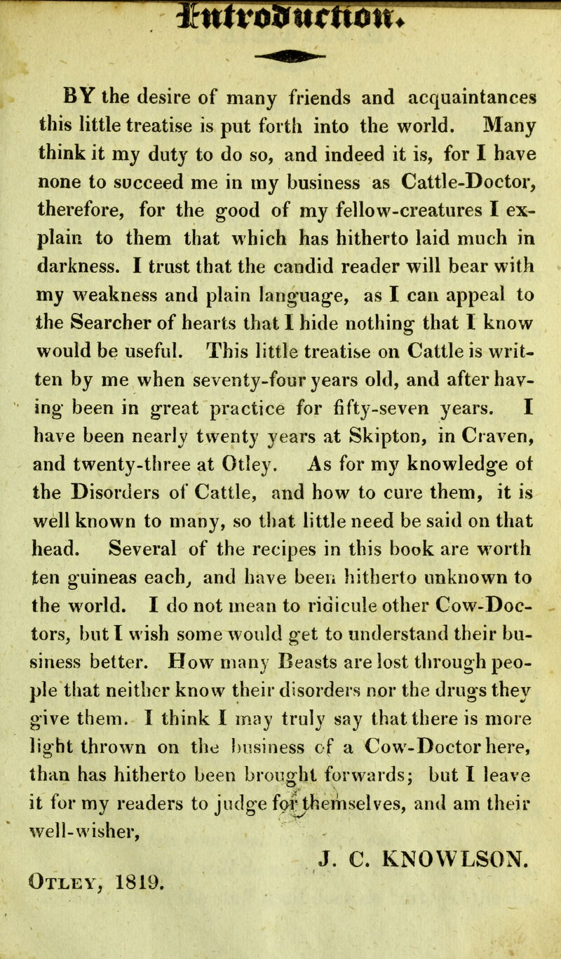 BY the desire of many friends and acquaintances this little treatise is put forth into the world. Many think it my duty to do so, and indeed it is, for I have none to succeed me in my business as Cattle-Doctor, therefore, for the good of my fellow-creatures I ex- plain to them that which has hitherto laid much in darkness. I trust that the candid reader will bear with my weakness and plain language, as I can appeal to the Searcher of hearts that I hide nothing that I know would be useful. This little treatise on Cattle is writ- ten by me when seventy-four years old, and after hav- ing been in great practice for fifty-seven years. I have been nearly twenty years at Skipton, in Craven, and twenty-three at Otley. As for my knowledge ot the Disorders of Cattle, and how to cure them, it is well known to many, so that little need be said on that head. Several of the recipes in this book are worth ten guineas each^ and have beeii hitherto unknown to the world. I do not mean to ridicule other Cow-Doc- - tors, but I wish some would get to understand their bu- siness better. How many Beasts are lost through peo- ple that neither know their disorders nor the drugs they give them. I think I may truly say that there is more light thrown on the business of a Cow-Doctor here, than has hitherto been brought forwards; but I leave it for my readers to judge forthemselves, and am their well-wisher, J. C. KNOVVLSON. Otley, 1819.