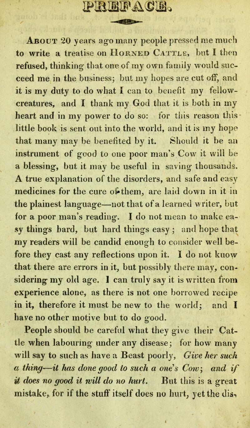 About 20 years ag'o many people pressed me much to write a treatise on Hoknei) Cattle, but I then refused, thinking- that one of my own family would suc- ceed me in the business; but my hopes are cut off, and it is my duty to do what I can to benefit my fellow- creatures, and I thank my God that it is both in my heart and in my power to do so: for this reason this- little book is sent out into the world, and it is my hope that many may be benefited by it. Should it be vai instrument of good to one poor man's Cow it will be a blessing, but it may be useful in saving thousands. A true explanation of the disorders, and safe and easy medicines for the cure o^them^ are laid down in it in the plainest language—not that of a learned w riter, but for a poor man's reading. I do not mean to make ea- sy things bard, but hard things easy ; and hope that my readers will be candid enough to consider well be- fore they cast any reflections upon it. I do not know that there are errors in it^ but possibly there may, con- sidering my old age. I can truly say it is written from experience alone, as there is not one borrowed recipe in it, therefore it must be new to the world; and I have no other motive but to do good. People should be careful what they give their Cat- tle when labouring under any disease; for how many will say to such as have a Beast poorly, Give Iter such a thing—it has done good to such a one's Cow^ and if U does no good it will do no hurt. But this is a great mistake, for if the stuff itself does no hurt; yet the dis-, 1