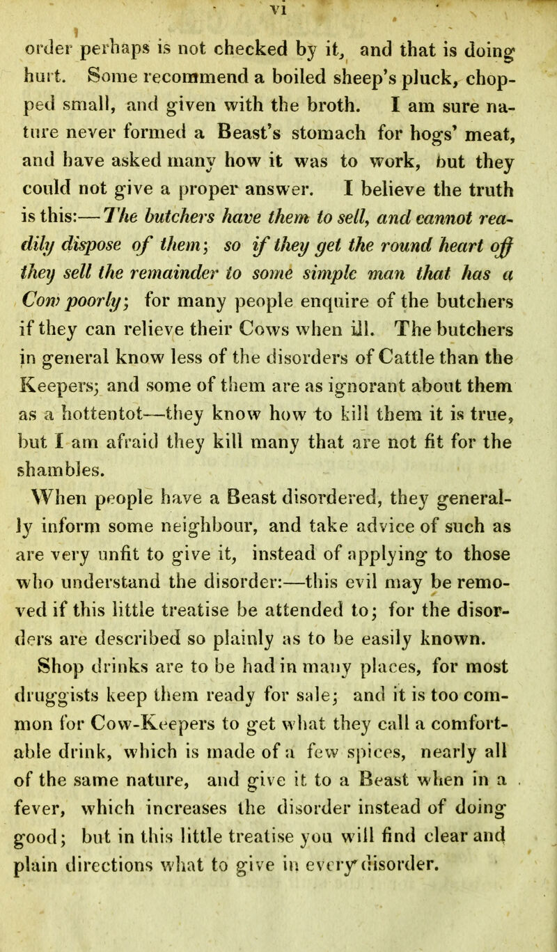 Yl order perhaps is not checked by it, and that is doing hurt. Some recommend a boiled sheep's pluck, chop- ped small, and given with the broth. I am sure na- ture never formed a Beast's stomach for hogs' meat, and have asked many how it was to work, but they could not give a proper answer. I believe the truth is this:—77ie butchers have them to sell, and cannot rea- dill/ dispose of them; so if they get the round heart off they sell the remainder to some simple man that has a Com poorlt/; for many people enquire of the butchers if they can relieve their Cows when ill. The butchers in general know less of the disorders of Cattle than the Keepers; and some of them are as ignorant about them as a hottentot—they know how to kill them it is true, but I am afraid they kill many that are not fit for the shambles. When people have a Beast disordered, they general- ly inform some neighbour, and take advice of such as are very unfit to give it, instead of applying to those who understand the disorder:—this evil may be remo- ved if this little treatise be attended to; for the disor- ders are described so plainly as to be easily known. Shop drinks are to be had in many places, for most druggists keep them ready for sale; and it is too com- mon for Cow-Keepers to get what they call a comfort- able drink, which is made of a few spices, nearly all of the same nature, and give it to a Beast when in a fever, which increases the disorder instead of doing good; but in this little treatise you will find clear and plain directions what to give in evtiy disorder.