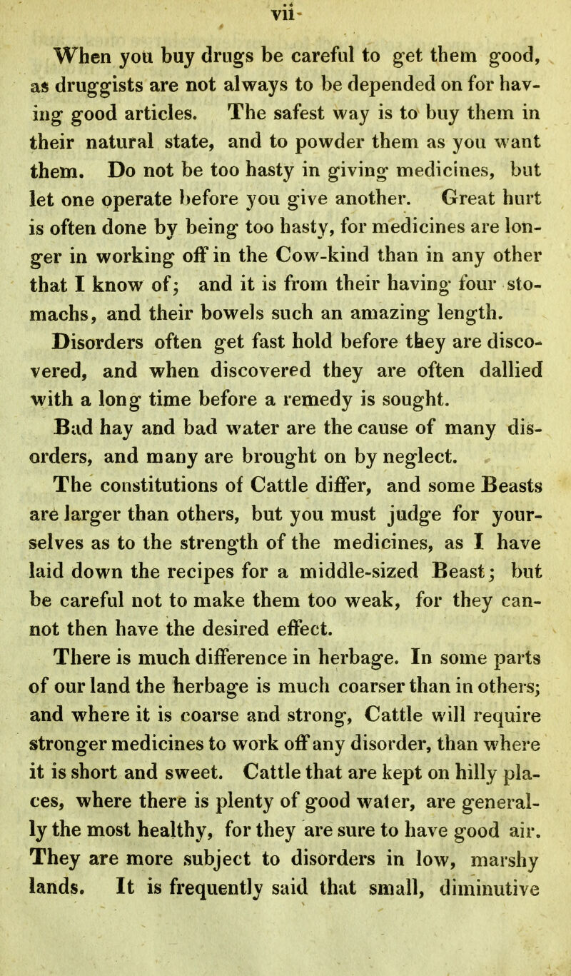 When you buy drugs be careful to get them good, as druggists are not always to be depended on for hav- ing good articles. The safest way is to buy them in their natural state, and to powder them as you want them. Do not be too hasty in giving medicines, but let one operate l)efore you give another. Great hurt is often done by being too hasty, for medicines are lon- ger in working off in the Cow-kind than in any other that I know of; and it is from their having four sto- machs, and their bowels such an amazing length. Disorders often get fast hold before they are disco- vered, and when discovered they are often dallied with a long time before a remedy is sought. Bud hay and bad water are the cause of many dis- orders, and many are brought on by neglect. The constitutions of Cattle differ, and some Beasts are larger than others, but you must judge for your- selves as to the strength of the medicines, as I have laid down the recipes for a middle-sized Beast; but be careful not to make them too weak, for they can- not then have the desired effect. There is much difference in herbage. In some parts of our land the herbage is much coarser than in others; and where it is coarse and strong. Cattle will require stronger medicines to work off any disorder, than where it is short and sweet. Cattle that are kept on hilly pla- ces, where there is plenty of good water, are general- ly the most healthy, for they are sure to have good air. They are more subject to disorders in low, marshy lands. It is frequently said that small, diminutive