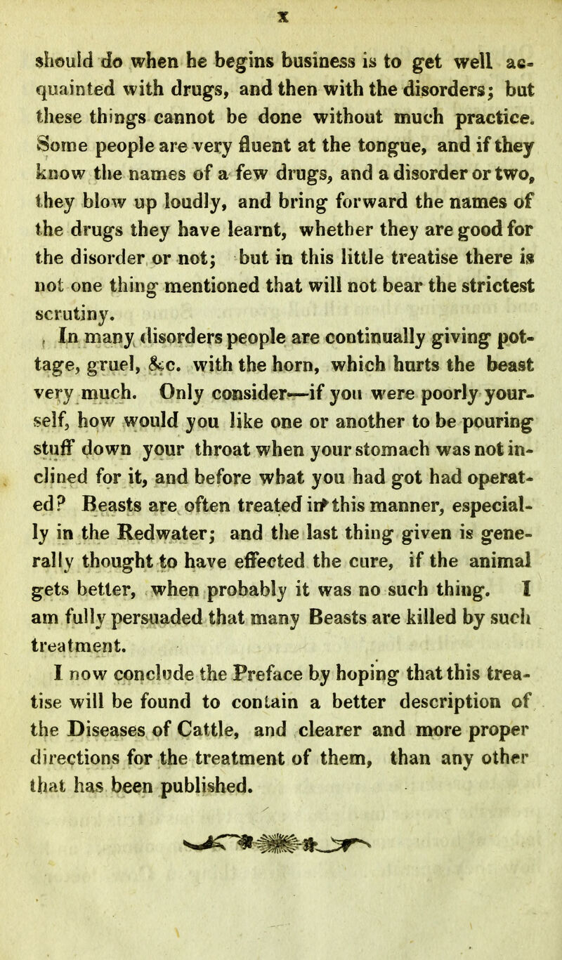 should do when he begins business is to get well ac- quainted with drugs, and then with the disorders; but these things cannot be done without much practice. Some people are very fluent at the tongue, and if they know the names of a few drugs, and a disorder or two, they blow up loudly, and bring forward the names of the drugs they have learnt, whether they are good for the disorder or not; but in this little treatise there i» not one thing mentioned that will not bear the strictest scrutiny. . In many disorders people are continually giving pot- tage, gruel, ^c. with the horn, which hurts the beast very much. Only consider—if you were poorly your- self, how would you like one or another to be pouring stuff down your throat when your stomach was not in- clined for it, and before what you had got had operat- ed? Beasts are often treated iif this manner, especial- ly in the Redwater; and the last thing given is gene- rally thought to have effected the cure, if the animal gets better, when probably it was no such thing. I am fully persuaded that many Beasts are killed by such treatment. I DOW conclude the Preface by hoping that this trea- tise will be found to contain a better description of the Diseases of Cattle, and clearer and more proper directions for the treatment of them, than any other that has been publivshed.