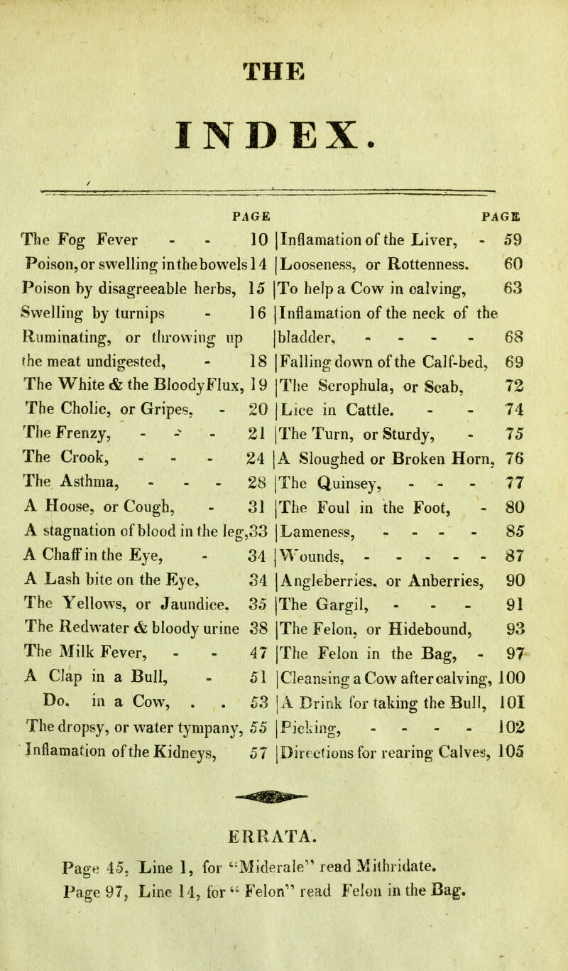 THE INDEX PAGE The Fog Fever - 10 Poison, or swelling inthebowelsl4 Poison by disagreeable herbs, 15 Swelling by turnips - 16 Ruminating, or throwing up the meat undigested, - 18 The White & the Bloody Flux, 19 The Cholic, or Gripes, - 20 The Frenzy, - - 21 The Crook, - - 24 The Asthma, - - - 28 A Hoose, or Cough, - 31 A stagnation of blood in the leg,S3 A Chaff in the Eye, - 34 A Lash bite on the Eye, 34 The Yellows, or Jaundice. 35 The Redwater & bloody urine 38 The Milk Fever, - - 47 A Clap in a Bull, - 51 Do. in a Cow, . . 53 The dropsy, or water tympany, 55 I nfiamation of the Kidneys, 5 7 PAGE |Inflamation of the Liver, - 59 [Looseness, or Rottenness. 60 To help a Cow in calving, 63 |Infiamation of the neck of the [bladder, - - - - 68 [Falling down of the Calf-bed, 69 I The Scrophula, or Scab, 72 I Lice in Cattle. - - 74 I The Turn, or Sturdy, - 75 A Sloughed or Broken Horn, 76 |The Quinsey, - - - 77 I The Foul in the Foot, - 80 I Lameness, - 85 I Wounds, 87 |Angleberries. or Anberries, 90 |The Gargil, - - - 91 I The Felon, or Hidebound, 93 |The Felon in the Bag, - 97 j Cleansing a Cow after calving, 100 IA Drink for taking the Bull, 101 I Picking, - ... 102 |Dirf etionsfor rearing Calves, 105 ERRATA. Page 45, Line 1, for '-Miderale''read Mithridate. Page 97, Line 14, for' Felon read Felon in the Bag.