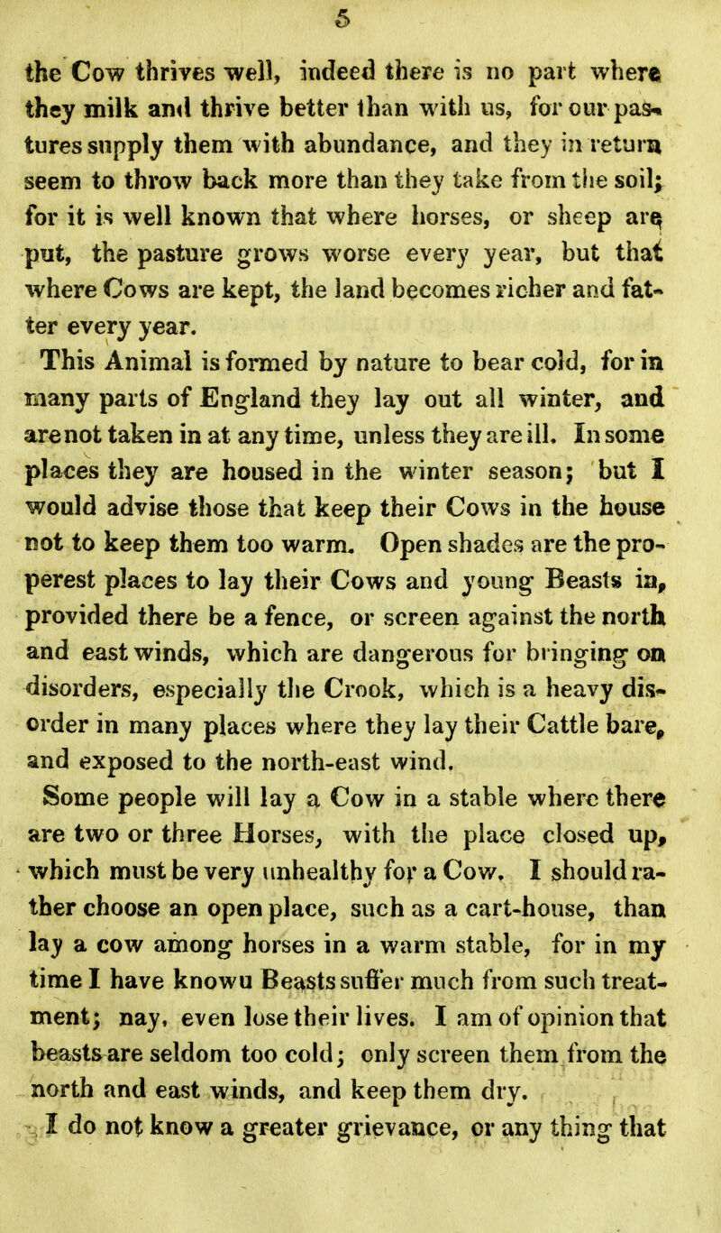 6 the Cow thrives well, indeed there is no part where they milk and thrive better lhan with us, for our pas^ tures supply them with abundance, and they in return seem to throw back more than they take from the soil; for it is well known that where horses, or sheep ar^ put, the pasture grows worse every year, but that where Cows are kept, the land becomes richer and fat- ter every year. This Animal is formed by nature to bear cold, for in many parts of England they lay out all winter, and are not taken in at any time, unless they are ill. In some places they are housed in the winter season; but I would advise those that keep their Cows in the house not to keep them too warm. Open shades are the pro- perest places to lay their Cows and young Beasts ia, provided there be a fence, or screen against the north and east winds, which are dangerous for bringing on disorders, especially the Crook, which is a heavy dis^ order in many places where they lay their Cattle bare^ and exposed to the north-east wind. Some people will lay a Cow in a stable where there are two or three Horses, with the place closed up, which must be very unhealthy for a Cov/. I should ra- ther choose an open place, such as a cart-house, than lay a cow among horses in a warm stable, for in my time I have knowu Beasts suffer much from such treat- ment; nay, even lose their lives. I am of opinion that beasts are seldom too cold; only screen them from the north and east winds, and keep them dry. I do not know a greater grievance, or any thing that