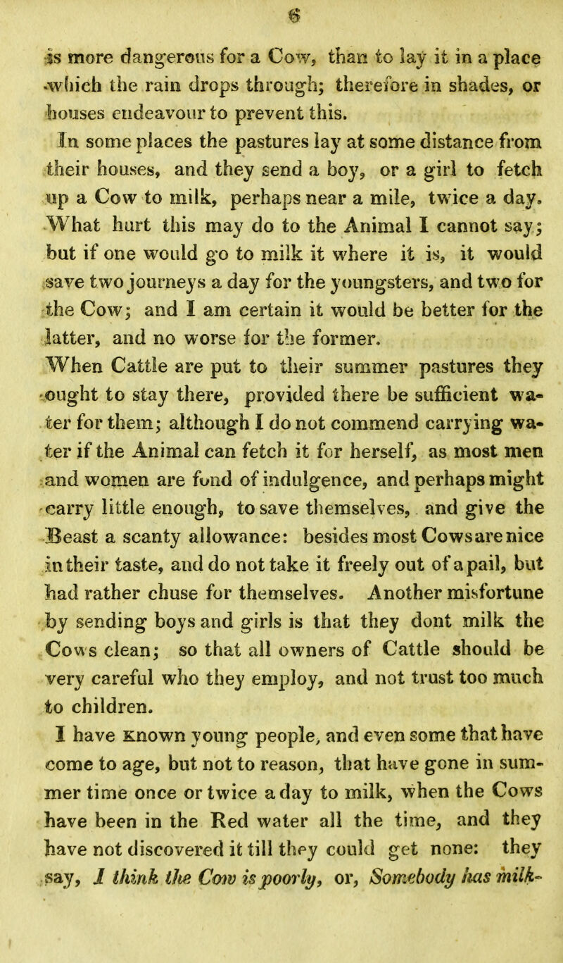 is more dang-erous for a Cow, than to lay it in a place •wliich the rain drops through; therefore in shades, or houses endeavour to prevent this. In some places the pastures lay at some distance from their houses, and they send a boy, or a girl to fetch uip a Cow to milk, perhaps near a mile, twice a day. What hurt this may do to the Animal I cannot say; but if one would go to milk it where it is, it would iSave two journeys a day for the youngsters, and two for the Cow; and I am certain it would be better for the latter, and no worse for the former. When Cattle are put to their summer pastures they ought to stay there, provided there be sufficient wa- ter for them; although I do not conmiend carrying wa- ter if the Animal can fetch it for herself, as most men and women are fund of indulgence, and perhaps might carry little enough, to save themselves, and give the Beast a scanty allowance: besides most Cows are nice im their taste, and do not take it freely out of a pail, but liad rather chuse for themselves. Another misfortune by sending boys and girls is that they dont milk the Cows clean; so that all owners of Cattle shotdd be very careful who they employ, and not trust too much to children. I have Known young people, and even some that have come to age, but not to reason, that have gone in sum- mer time once or twice a day to milk, when the Cows have been in the Red water all the time, and they have not discovered it till they could get none: they say, i think ilie C<y)v is poorly, or. Somebody ms milk