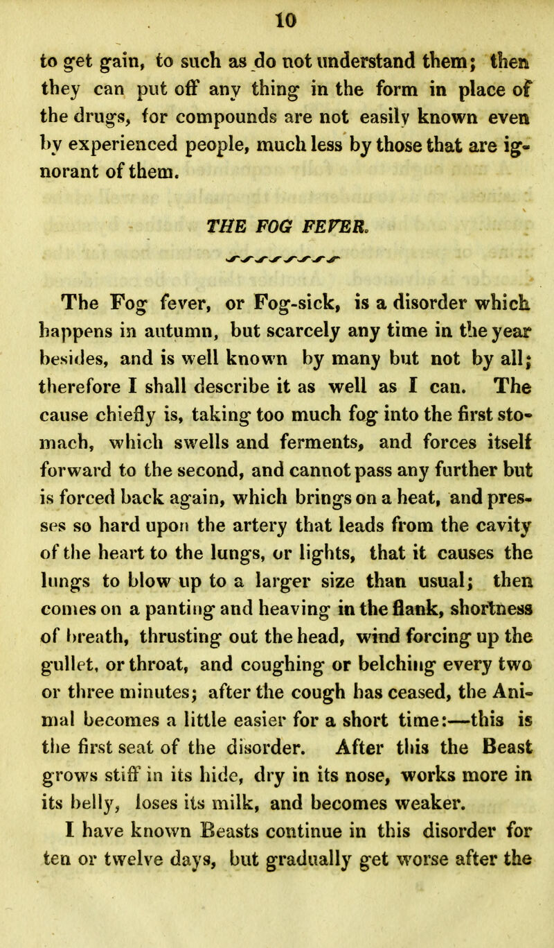 to get gain, to such as do not understand them; then they can put off any thing in the form in place of the drugs, for compounds are not easily known even by experienced people, much less by those that are ig- norant of them. THE FOG FEFER. The Fog fever, or Fog-sick, is a disorder which happens in autumn, but scarcely any time in the year besides, and is well known by many but not by all; therefore I shall describe it as well as I can. The cause chiefly is, taking too much fog into the first sto- mach, which swells and ferments, and forces itself forward to the second, and cannot pass any further but is forced back again, which brings on a heat, and pres- ses so hard upon the artery that leads from the cavity of the heart to the lungs, or lights, that it causes the lungs to blow up to a larger size than usual; then comes on a panting and heaving in the flank, shortness of breath, thrusting out the head, wind forcing up the gullet, or throat, and coughing or belching every two or three minutes; after the cough has ceased, the Ani- mal becomes a little easier for a short time:—this is tlie first seat of the disorder. After this the Beast grows stiff in its hide, dry in its nose, works more in its belly, loses its milk, and becomes weaker. I have known Beasts continue in this disorder for ten or twelve days, but gradually get worse after the