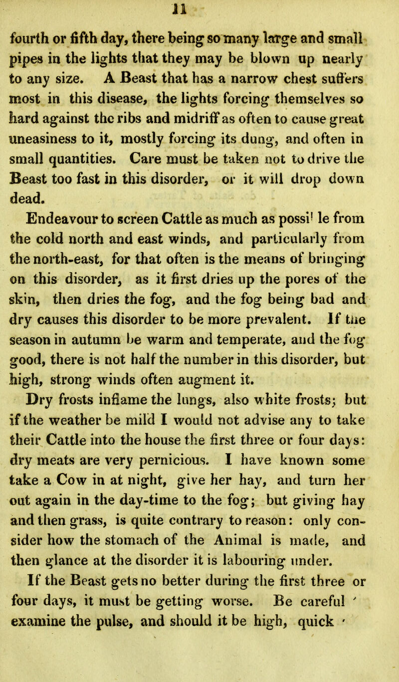 fourth or fifth day, there being so many large and small pipes in the lights that they may be blown up nearly to any size. A Beast that has a narrow chest suffers most in this disease, the lights forcing themselves so hard against the ribs and midriff as often to cause great uneasiness to it, mostly forcing its dung, and often in small quantities. Care must be taken not to drive the Beast too fast in this disorder, or it will drop down dead. Endeavour to screen Cattle as much as possi' le from the cold north and east winds, and particularly from the north-east, for that often is the means of bringing on this disorder, as it first dries up the pores of the skin, then dries the fog, and the fog being bad and dry causes this disorder to be more prevalent. If tne season in autumn be warm and temperate, and the fog good, there is not half the number in this disorder, but high, strong winds often augment it. Dry frosts inflame the lungs, also w hite frosts; but if the weather be mild I would not advise any to take their Cattle into the house the first three or four days: dry meats are very pernicious. I have known some take a Cow in at night, give her hay, and turn her out again in the day-time to the fog; but giving hay and tlien grass, is quite contrary to reason: only con- sider how the stomach of the Animal is made, and then glance at the disorder it is labouring under. If the Beast gets no better during the first three or four days, it must be getting worse. Be careful ' examine the pulse, and should it be high, quick '