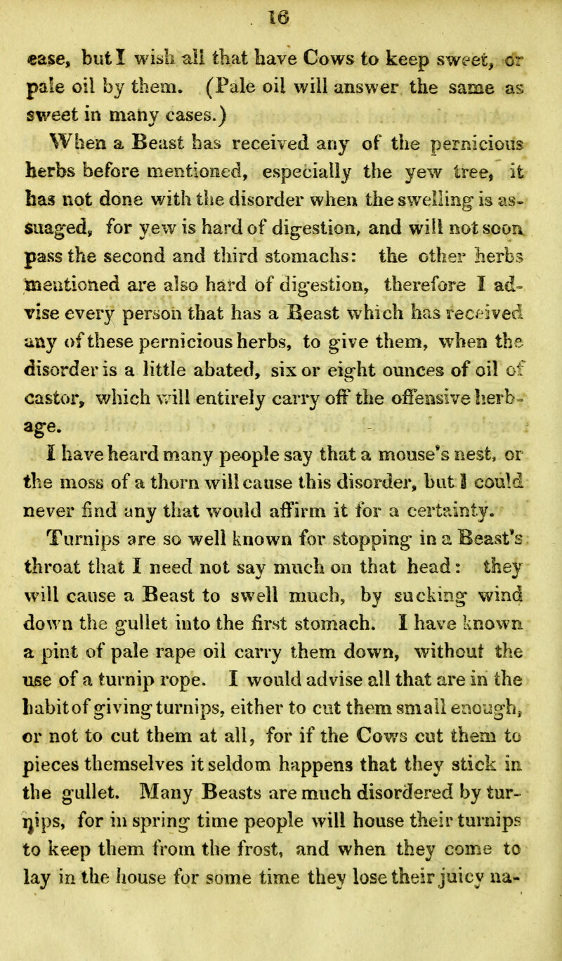 ease, but I wish all that have Cows to keep sweet, or pale oil by them. (Pale oil will answer the same as sweet in maiiy cases.) When a Beast has received any of the permcioiis herbs before mentioned, especially the yew tree, it has not done with tlie disorder when the swelling is as* suaged, for yew is hard of dig:estion, and will not soon pavss the second and third stomachs: the other hevhs ineutioned are also hard of digestion, therefore I ad- vise every person that has a Beast which has received ;iay of these pernicious herbs, to give them, when the disorder is a little abated, six or eight ounces of oil of castor, which Vv ill entirely carry off the offensive lierb- age. I have heard many people say that a mouse's nest, or the moss of a thorn will cause this disorder, but 1 couM never find any that would affirm it for a certainty. Turnips are so well known for stopping in a Beast's throat that I need not say much on that head: they will cause a Beast to swell much, by sucking wind down the aullet into the first stomach. I have known a pint of pale rape oil carry them down, without the use of a turnip rope. I would advise all that are in the habit of giving turnips, either to cut them small enoughj or not to cut them at all, for if the Cows cut them to pieces themselves it seldom happens that they stick in the gullet. Many Beasts are much disordered by tur-^ ijips, for in spring time people will house their turnips to keep them from the frost, and when they come to lay in the house for some time they lose their juicy na-