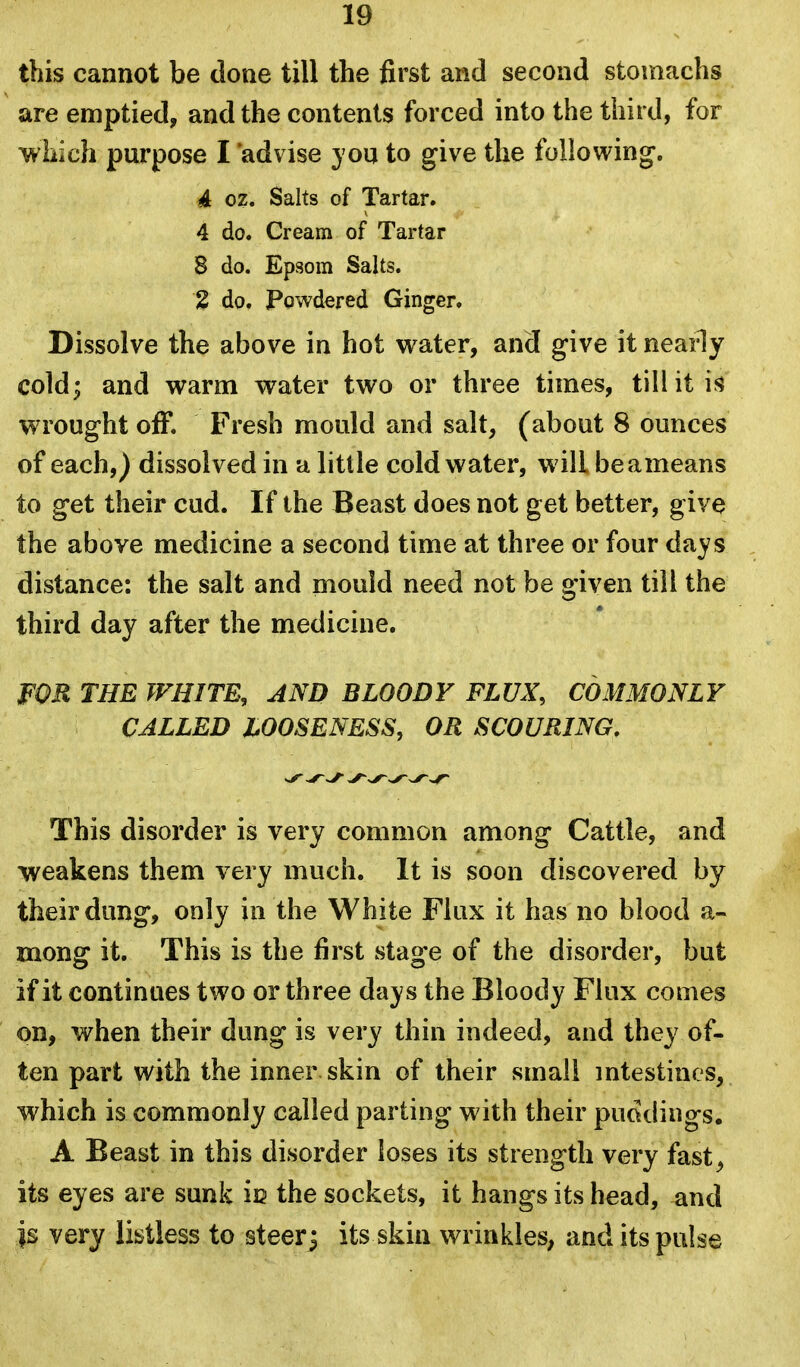 this cannot be done till the first and second stomachs are emptied, and the contents forced into the third, for which purpose I 'advise you to give the following. 4 oz. Salts of Tartar. 4 do. Cream of Tartar 8 do. Epsom Salts. 2 do. Powdered Ginger. Dissolve the above in hot water, and give it neaily cold; and warm water two or three times, till it is wrought off. Fresh mould and salt, (about 8 ounces of each,) dissolved in a little cold water, will beameans to get their cud. If the Beast does not get better, give the above medicine a second time at three or four days distance: the salt and mould need not be given till the third day after the medicine. FOR THE WHITE, AND BLOODY FLUX, COMMONLY CALLED LOOSENESS, OR SCOURING. This disorder is very common among Cattle, and weakens them very much. It is soon discovered by their dung, only in the White Flux it has no blood a- mong it. This is the first stage of the disorder, but if it continues two or three days the Bloody Flux comes on, when their dung is very thin indeed, and they of- ten part with the inner skin of their small intestines, which is commonly called parting with their puddings. A Beast in this disorder loses its strength very fast^ its eyes are sunk ic the sockets, it hangs its head, and is very listless to steerj its skin wrinkles, and its pulse