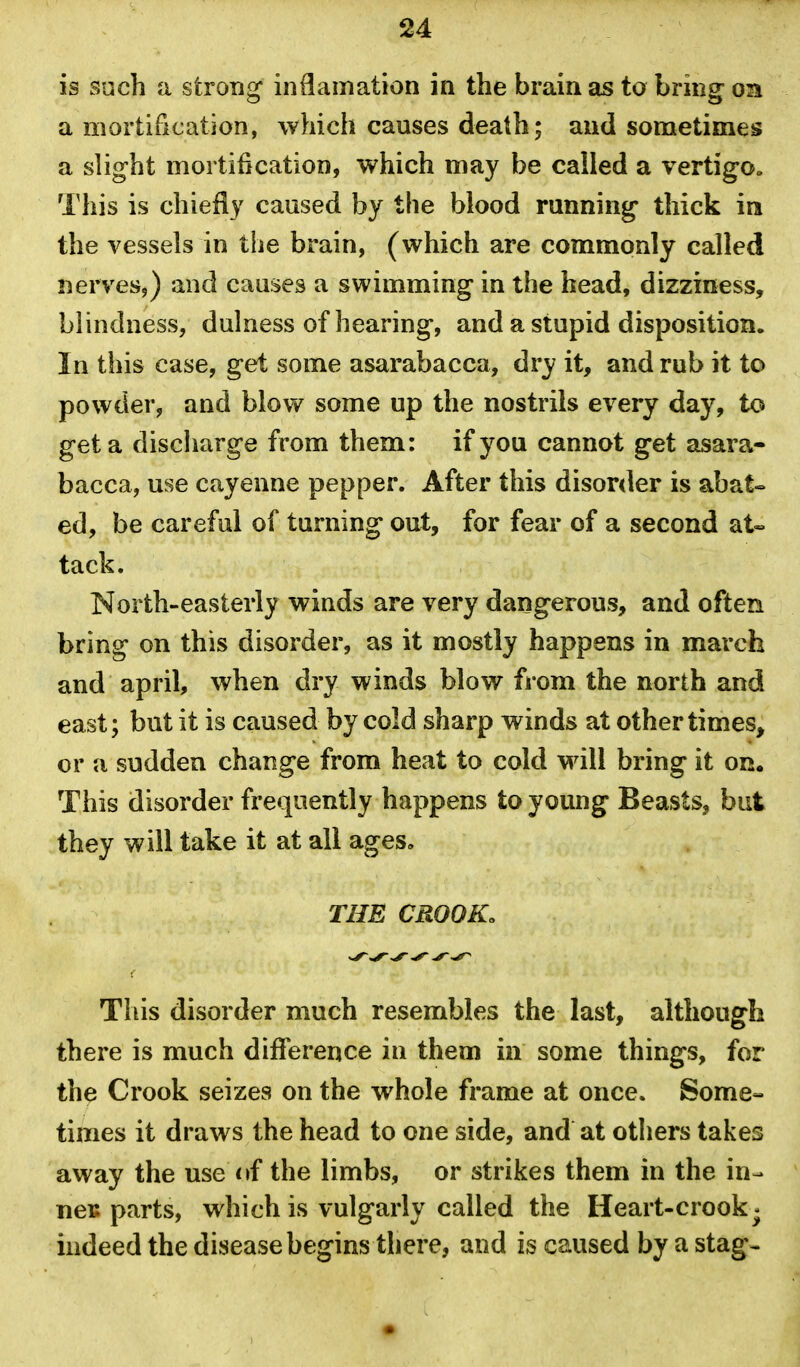 is such a strong' inOamation in the brain as to bring on a mortification, which causes death; and sometimes a slight mortification, which may be called a vertigo^ This is chiefly caused by the blood running thick in the vessels in the brain, (which are commonly called nerves,) and causes a swimming in the head, dizziness, blindness, dulness of hearing, and a stupid disposition. In this case, get some asarabacca, dry it, and rub it to powder, and blovv^ some up the nostrils every day, to get a discharge from them: if you cannot get asara- bacca, use cayenne pepper. After this disor<ler is abat« ed, be careful of turning out, for fear of a second at« tack. North-easterly winds are very dangerous, and often bring on this disorder, as it mostly happens in march and april, when dry winds blow from the north and east; but it is caused by cold sharp winds at other times, or a sudden change from heat to cold will bring it on. This disorder frequently happens to young Beasts, but they will take it at all ages, THE CROOK. This disorder much resembles the last, although there is much difference in them in some things, for the Crook seizes on the whole frame at once. Some- times it draws the head to one side, and at others takes away the use <»f the limbs, or strikes them in the in- TieB parts, which is vulgarly called the Heart-crook^ indeed the disease begins there, and is caused by a stag^