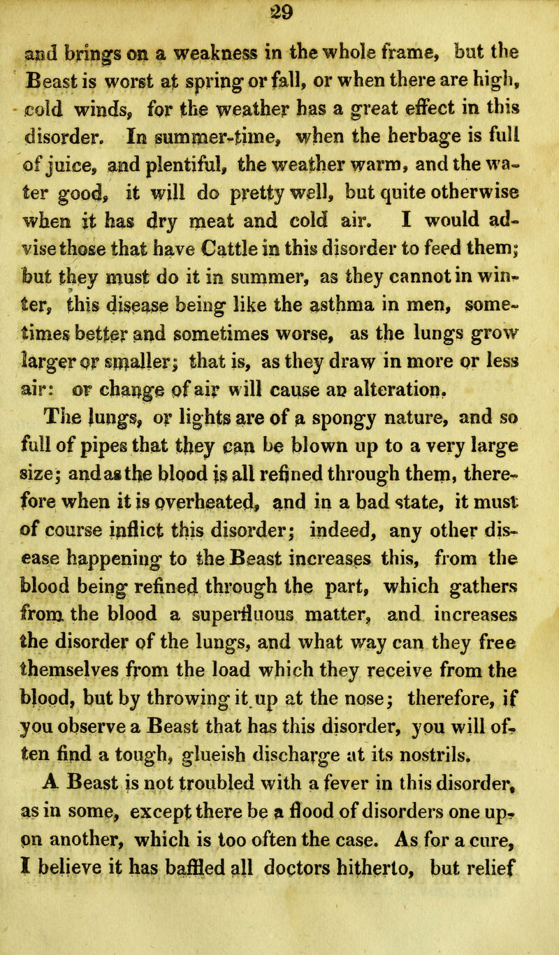 md brings on a weakness in the whole frame, bnt the Beast is worst at spring or fall, or when there are high, cold winds, for the weather has a great effect in this disorder. In summerrtime, when the herbage is full of juice, and plentiful, the weather warm, andthewa- ter good, it will do pretty well, but quite otherwise when it has dry meat and cold air. I would ad- vise those that have Cattle in this disorder to feed them; but they must do it in summer, as they cannot in win« ter, this disease being like the asthma in men, some- times better and sometimes worse, as the lungs grow larger Qr sw^aller; that is, as they draw in more or less air: or cbaiige pf ai|^ will cause an alteration. The Jungs, of lights are of p. spongy nature, and so full of pipes that they pan be blown up to a very large size; and as the blood is all refined through them, there^ fore when it is overheated, and in a bad state, it must of course ipflict this disorder; indeed, any other dis« ease happening to the Beast increases this, from the blood being refined through the part, which gathers from the blood a superfluous matter, and increases the disorder of the lungs, and what way can they free themselves from the load which they receive from the blood, but by throwing it,up at the nose; therefore, if you observe a Beast that has this disorder, you will of- ten find a tough, glueish discharge at its nostrils. A Beast is not troubled with a fever in this disorder, as in some, except there be p. flood of disorders one up- pn another, which is too often the case. As for a cure, I believe it has baffled all doctors hitherto, but relief