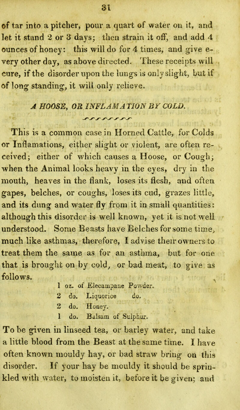 SI of tar into a pitcher, pour a quart of water on it, and let it stand 2 or 3 days; then strain it off, and add 4 ounces of honey: this will do for 4 times, and g^ive e- very other day, as above directed. These receipts will cure, if the disorder upon the lungs is only slight, but if of long standings it will only relieve. A HOOSE, OR INFLAMA TION BY COLD. This is a common case in Horned Cattle, for Colds or InHamations, either slight or violent, are often re- ceived; either of which causes a Hoose, or Cough; when the Animal looks heavy in the eyes, dry in the mouth, heaves in the flank, loses its flesh, and often gapes, belches, or coughs, loses it^ cud, grazes little, and its dung and water fly from it in small quantities: although this disorder is well known, yet it is not well understood. Some Beasts have Belches for some time> much like asthmas, therefore, I advise their owners to treat them the same as for an asthma, but for one that is brought on by cold^ or bad meat, to give as follows. ^ 1 oz. of Elecampane Powder,. 2 do. Liquorice do. 2 do. Hone3/. 1 do. Bdlsam of Sulphm:. To be given in linseed tea, or barley water, and take a little blood from the Beast at the same time. I have often known mouldy hay, or bad straw bring on this disorder. If your hay be mouldy it should be sprin- kled with water, to moisten it, before it be given; and