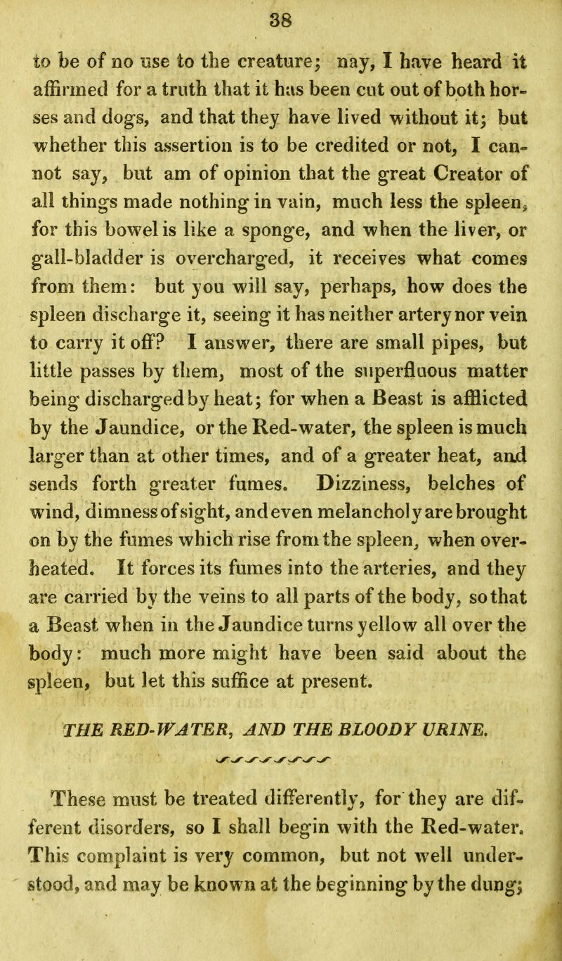 to be of no use to the creature; nay, I have heard it affirmed for a truth that it has been cut out of both hor- ses and dogs, and that they have lived without it; but whether this assertion is to be credited or not, I can- not say, but am of opinion that the great Creator of all things made nothing in vain, much less the spleen^ for this bowel is like a sponge, and when the liver, or gall-bladder is overcharged, it receives what comes from them: but you will say, perhaps, how does the spleen discharge it, seeing it has neither artery nor vein to carry it off? I answer, there are small pipes, but little passes by them, most of the superfluous matter being discharged by heat; for when a Beast is afflicted by the Jaundice, or the Red-water, the spleen is much larger than at other times, and of a greater heat, aad sends forth greater fumes. Dizziness, belches of wind, dimness of sight, andeven melancholy are brought on hy the fumes which rise from the spleen^ when over- heated. It forces its fumes into the arteries, and they are carried by the veins to all parts of the body, so that a Beast when in the Jaundice turns yellow all over the body: much more might have been said about the spleen, but let this suffice at present. THE RED'WATER, AND THE BLOODY URINE. These must be treated differently, for they are dif- ferent disorders, so I shall begin with the Red-water. This complaint is very common, but not well under- stood, and may be known at the beginning by the dung;
