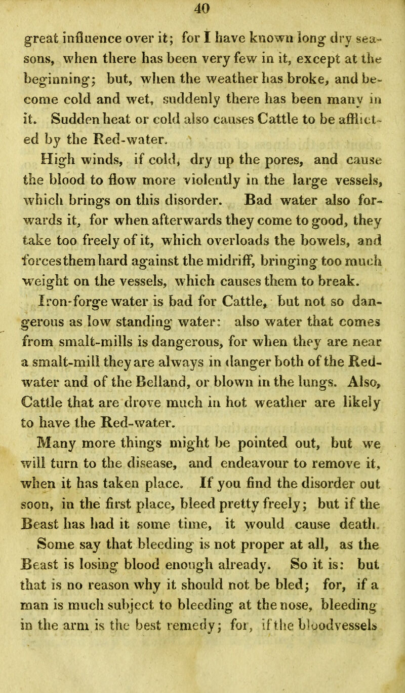 great inflaence over it; for I have known long dry sea- sons, when there has been very few in it, except at the beginning; but, wlien the weather has broke, and be- come cold and wet, suddenly there has been many in it. Sudden heat or cold also causes Cattle to be afflict^ ed by the Red-water. High winds, if cold, dry up the pores, and cause the blood to flow more violently in the large vessels, whicli brings on this disorder. Bad water also for- wards it, for when afterwards they come to good, they take too freely of it, which overloads the bowels, and forces them hard against the midriff, bringing too much w eight on the vessels, which causes them to break. Iron-forge water is bad for Cattle,^ but not so dan- gerous as low standing water: also water that comes from smalt-mills is dangerous, for when they are near a smalt-mill they are always in danger both of the Red- water and of the Belland, or blown in the lungs. Also^ Cattle that are drove much in hot weather are likely to have the Red-water. Many more things might be pointed out, but we will turn to the disease, and endeavour to remove it, when it has taken place. If you find the disorder out soon, in the first place, bleed pretty freely; but if the Beast has had it some time, it would cause death Some say that bleeding is not proper at all, as the Beast is losing blood enough already. So it is: but that is no reason why it should not be bled; for, if a man is much subject to bleeding at the nose, bleeding in the arm is the best remedy; foi, if the b]uodvesseli»