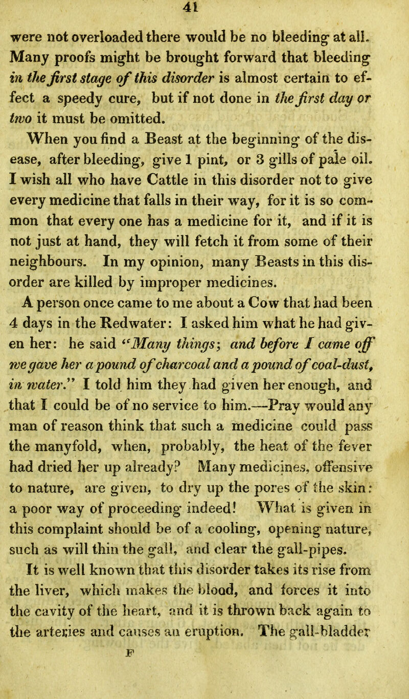 were not overloaded there would be no bleeding at alL Many proofs might be brought forward that bleeding i7i the first stage of this disorder is almost certain to ef- fect a speedy cure, but if not done in the first day or two it must be omitted. When you find a Beast at the beginning of the dis- ease, after bleeding, give 1 pint, or 3 gills of pale oil. I wish all who have Cattle in this disorder not to give every medicine that falls in their way, for it is so com- mon that every one has a medicine for it, and if it is not just at hand, they will fetch it from some of their neighbours. In my opinion, many Beasts in this dis- order are killed by improper medicines. A person once came to me about a Cow that had been 4 days in the Redwater: I asked him what he had giv- en her: he said ^'Many things\ and before I came off we gave her abound of charcoal and a pound of coal-dust, in water'' I told him they had given her enough, and that I could be of no service to him.—Pray would any man of reason think that such a medicine could pass the manyfold, when, probably, the heat of the fever had dried her up already? Many medicines, offensive to nature, are given, to dry up the pores of the skin : a poor way of proceeding indeed! What is given in this complaint should be of a cooling, opening nature, such as will thin the gall, and clear the gall-pipes. It is well known that this disorder takes its rise from the liver, which makes the blood, and forces it into the cavity of the heart, and it is thrown back again to the artecies and causes an eruption. The g-ali-bladder