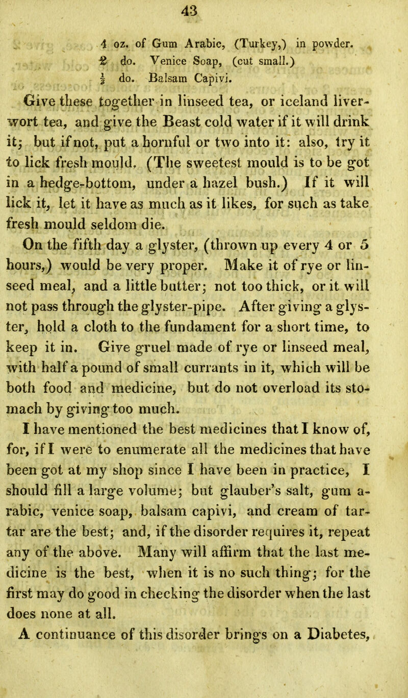 4 oz. of Gum Arabic, (Turkey,) in powder. £ do. Venice Soap, (cut small.) J do. Balsam Capivi. Give these together in linseed tea, or iceland liver- wort tea, and give the Beast cold water if it will drink it; but if not, put ahornful or two into it: also, try it to lick fresh mould. (The sweetest mould is to be got in a hedge-bottom, under a. hazel bush.) If it will lick it, let it have as much as it likes, for si)ch as take fresh mould seldom die. On the fifth day a glyster, (thrown up every 4 or 5 hours,) would be very proper. Make it of rye or lin- seed meal, and a little butter; not too thick, or it will not pass through the glyster-pipe. After giving a glys- ter, hold a cloth to the fundament for a short time, to keep it in. Give gruel made of rye or linseed meal, with half a pound of small currants in it, which will be both food and medicine, but do not overload its sto- mach by giving too much. I have mentioned the best medicines that I know of, for, if I were to enumerate all the medicines that have been got at my shop since I have been in practice, I should fill a large volume; but glauber's salt, gum a- rabic, Venice soap, balsam capivi, and cream of tar- tar are the best; and, if the disorder requires it, repeat any of the above. Many will affirm that the last me- dicine is the best, when it is no such thing; for the first may do good in checking the disorder when the last does none at all. A continuance of this disorder brings on a Diabetes,