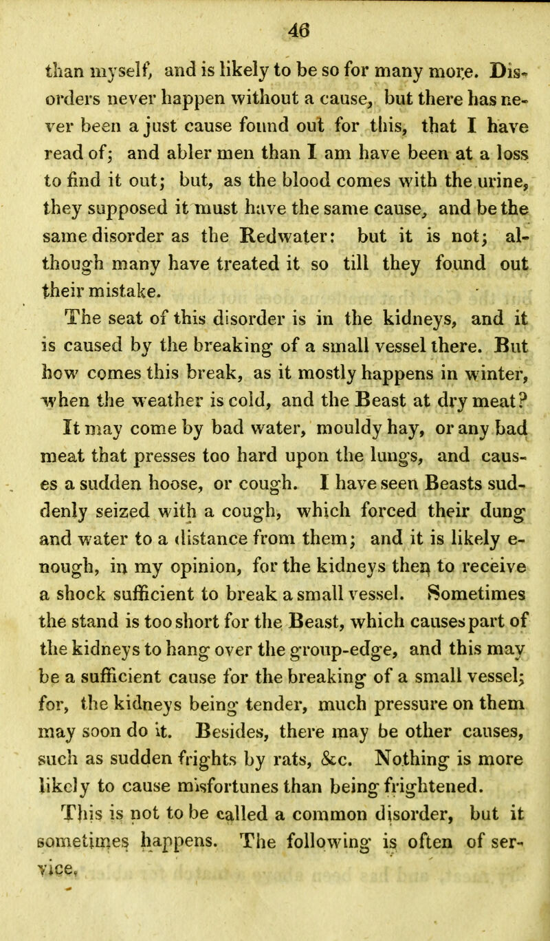 than myself, and is likely to be so for many mor,e. Dis- orders never happen without a cause, but there has ne- ver been a just cause found out for this, that I have read of^ and abler men than I am have been at a loss; to find it out; but, as the blood comes with the urine, they supposed it must have the same cause, and be the same disorder as the Redwater: but it is not; al- though many have treated it so till they found out their mistake. The seat of this disorder is in the kidneys, and it is caused by the breaking of a small vessel there. But how comes this break, as it mostly happens in winter, ^hen the weather is cold, and the Beast at dry meat? It may come by bad water, mouldy hay, or any bad meat that presses too hard upon the lungs, and caus- es a sudden hoose, or cough. I have seen Beasts sud- denly seized with a cough, which forced their dung and water to a distance from them; and it is likely e- nough, in my opinion, for the kidneys thei^ to receive a shock sufficient to break a small vessel. Sometimes the stand is too short for the Beast, which causes part of the kidneys to hang over the group-edge, and this may be a sufficient cause for the breaking of a small vessel; for, the kidneys being tender, much pressure on them may soon do it. Besides, there may be other causes, such as sudden frights by rats, &c. Nothing is more likely to cause misfortunes than being frightened. This is not to be called a common disorder, but it sometimes happens. The following is often of ser-