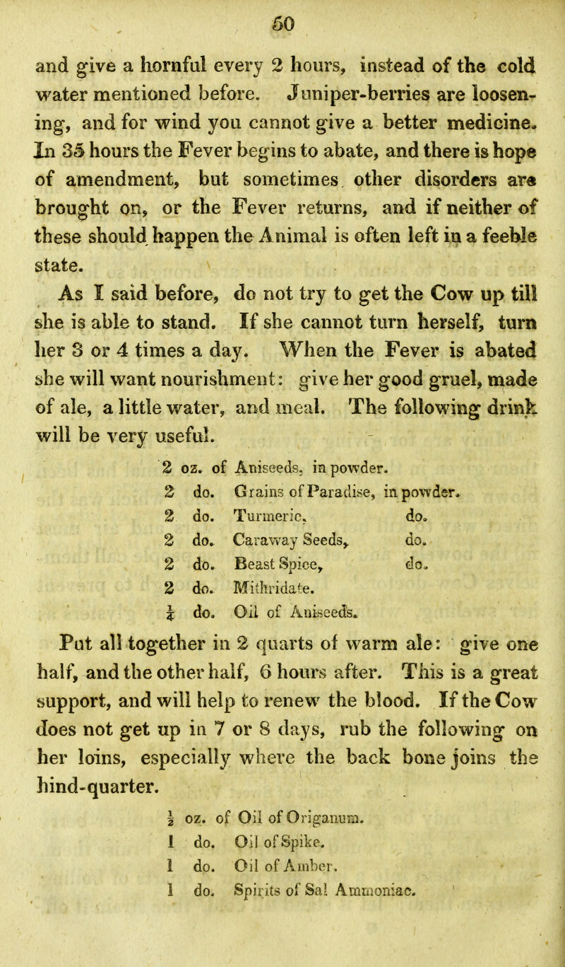 and give a hornful every 2 hours, instead of the cold water mentioned before. Juniper-berries are loosen- ing, and for wind yoa cannot give a better medicine. In 35 hours the Fever begins to abate, and there is hope of amendment, but sometimes other disorders ar« brought on, or the Fever returns, and if neither of these should happen the Animal is often left in a feeWe state. As I said before, do not try to get the Cow up till she is able to stand. If she cannot turn herself, turn her 3 or 4 times a day. When the Fever is abated she will want nourishment: give her good gruel, made of ale, a little water, and meal. The following drink will be very useful. 2 oz. of Aniseeds, mpowder- 2 do. G rains of Paradise, in. powder. 2 do. Turmeric, do» 2 do. Caraway Seeds,. do. 2 do. Beast Spice, do. 2 do. Mithridate. I do. Oil of Aniseeds. Put all together in 2 quarts of warm ale: give one half, and the other half, G hours after. This is a great support, and will help to renew the blood. If the Cow does not get up in 7 or 8 days, rub the following on her loins, especially where the back bone joins the hind-quarter. I oz. of Oil of Origanum. 1 do. Oil of Spike. 1 do. Oil of Amber, 1 do. Spirits of Sal Ammoniac.