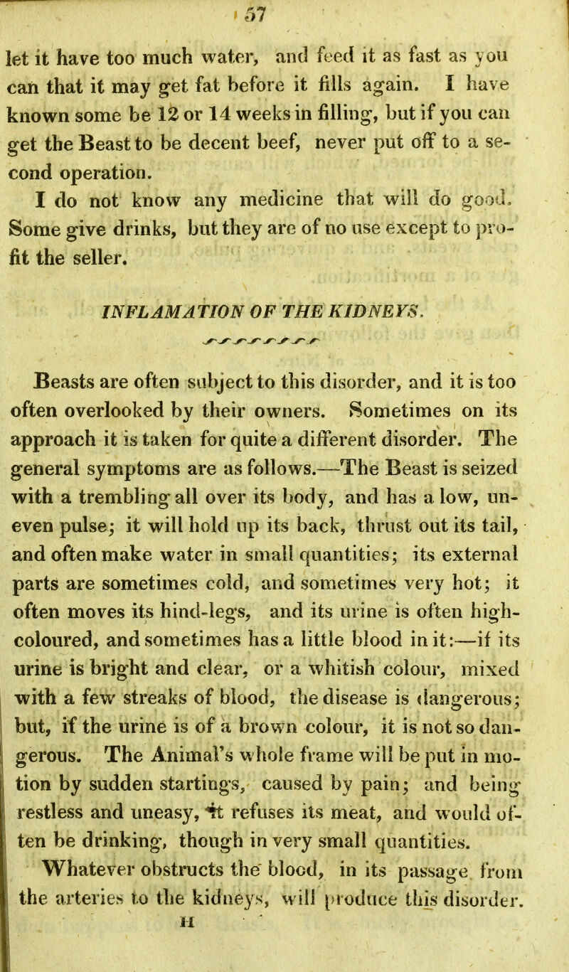 let it have too much water, and feed it as fast as you can that it may get fat before it fills again. I have known some be 12 or 14 weeks in filling, but if you can get the Beast to be decent beef, never put off to a se- cond operation. I do not know any medicine that will do good. Some give drinks, but they are of no use except to pro- fit the seller. INFLAMATION OF THE KIDNEYS. Beasts are often subject to this disorder, and it is too often overlooked by their owners. Sometimes on its approach it is taken for quite a different disorder. The general symptoms are as follows.—The Beast is seized with a trembling all over its body, and has a low, un- even pulse; it will hold up its back, thrust out its tail, and often make water in small quantities; its external parts are sometimes cold, and sometimes very hot; it often moves its hind-legs, and its mine is often high- coloured, and sometimes has a little blood init :~—if its urine is bright and clear, or a whitish colour, mixed with a few streaks of blood, the disease is dangerous; but, if the urine is of a brown colour, it is not so dan- gerous. The Animal's whole frame will be put in mo- tion by sudden startings, caused by pain; and being restless and uneasy, ^ refuses its meat, and would of- ten be drinking, though in very small quantities. Whatever obstructs the blood, in its passage from the arteries to the kidneys, will produce this disorder.