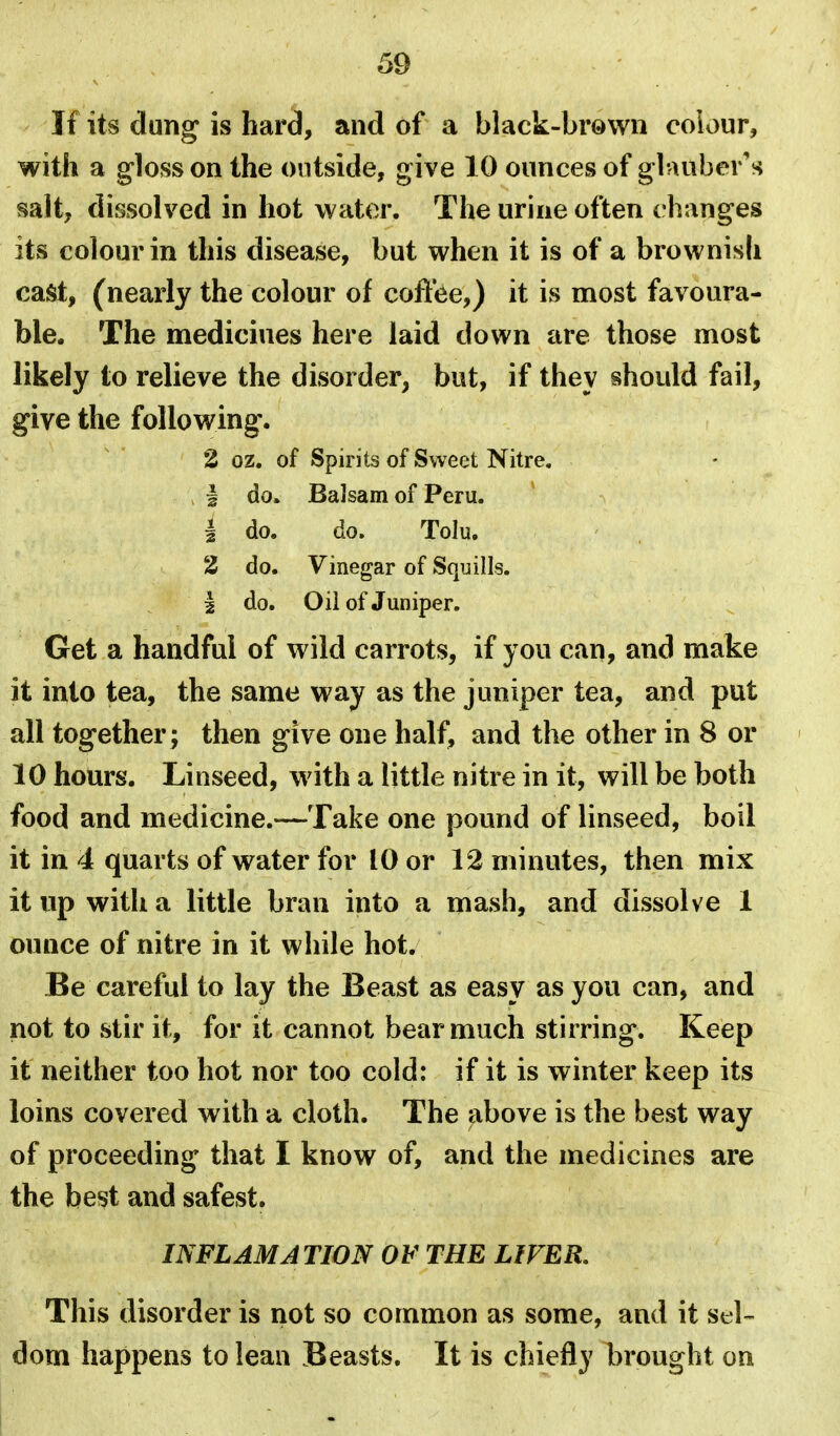 If its dung is hard, and of a black-brown colour, with a gloss on the outside, give 10 ounces of glauber's salt, dissolved in hot water. The urine often changes its colour in this disease, but when it is of a brownish cast, (nearly the colour of coffee,) it is most favoura- ble. The medicines here laid down are those most likely to relieve the disorder, but, if they should fail, give the following. 2 oz. of Spirits of Sweet Nitre. I do. Balsam of Peru. 1 do. do. Tolu. 2 do. Vinegar of Squills. I do. Oil of Juniper. Get a handful of wild carrots, if you can, and make it into tea, the same way as the juniper tea, and put all together ; then give one half, and the other in 8 or 10 hours. Linseed, with a little nitre in it, will be both food and medicine.-—Take one pound of linseed, boil it in 4 quarts of water for 10 or 12 minutes, then mix it up with a little bran into a mash, and dissolve 1 ounce of nitre in it while hot. Be careful to lay the Beast as easy as you can, and not to stir it, for it cannot bear much stirring. Keep it neither too hot nor too cold: if it is winter keep its loins covered with a cloth. The above is the best way of proceeding that I know of, and the medicines are the bei^t and safest. INFLAMATION OF THE LIFER, This disorder is not so common as some, and it SiA- dom happens to lean Beasts. It is chiefly brought on