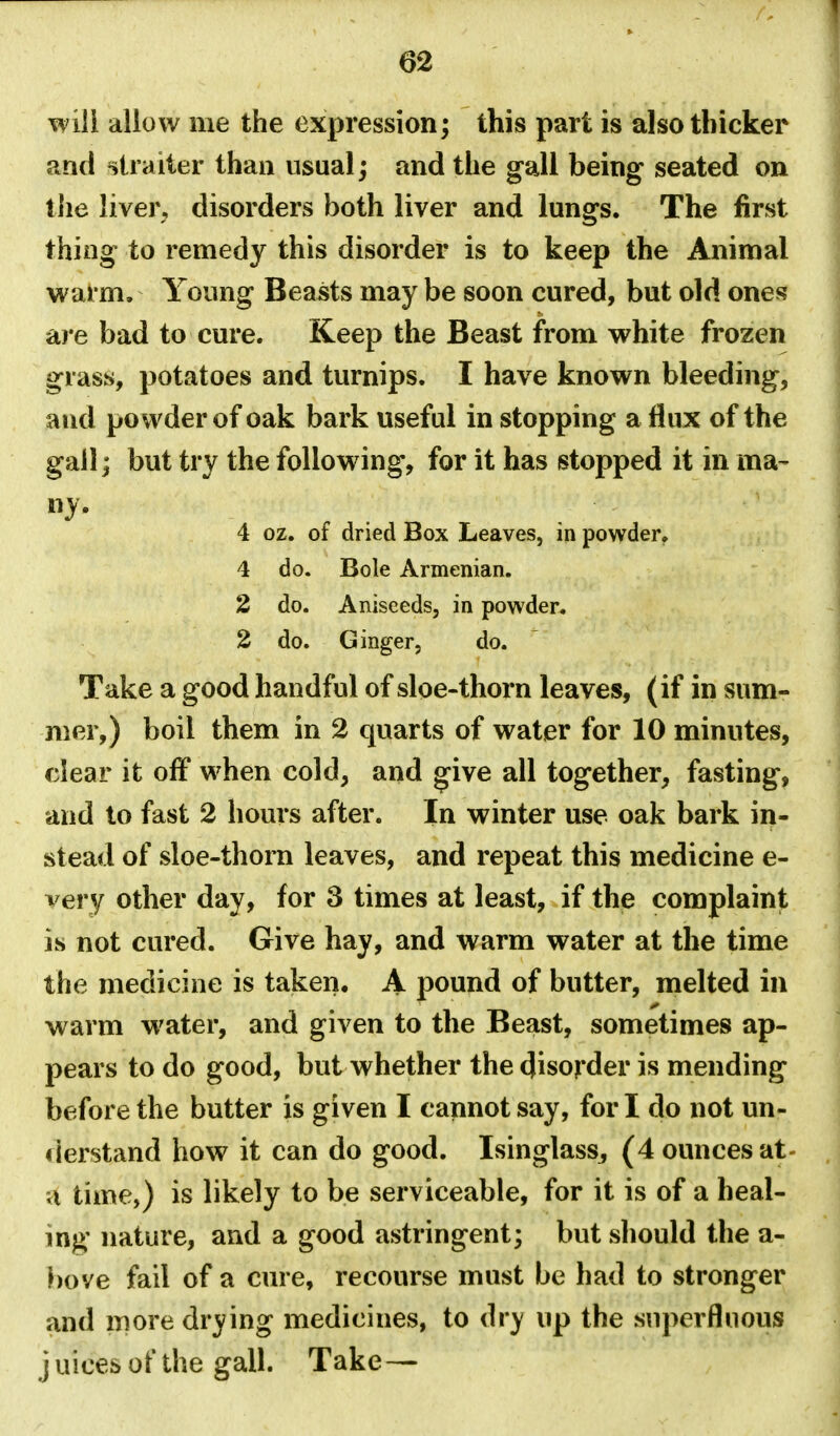 will allow me the expression; this part is also thicker and ^trailer than usual; and the gall being seated on tlie liver, disorders both liver and lungs. The first thing to remedy this disorder is to keep the Animal warm. Young Beasts may be soon cured, but old ones are bad to cure. Keep the Beast from white frozen grass, potatoes and turnips. I have known bleeding, and powder of oak bark useful in stopping a flux of the gail; but try the following, for it has stopped it in ma- ny. 4 oz. of dried Box Leaves, in powder. 4 do. Bole Armenian. 2 do. Aniseeds, in powder. 2 do. Ginger, do. Take a good handful of sloe-thorn leaves, (if in sum- mer,) boil them in 2 quarts of water for 10 minutes, clear it off when cold, and ^ive all together, fasting, and to fast 2 hours after. In winter use oak bark in- stead of sloe-thorn leaves, and repeat this medicine e- very other day, for 3 times at least, if the complaint is not cured. Give hay, and warm water at the time the medicine is taken. A pound of butter, melted in warm water, and given to the Beast, sometimes ap- pears to do good, but whether the disorder is mending before the butter is given I cannot say, fori do not un- derstand how it can do good. Isinglass^ (4 ounces at- u time,) is likely to be serviceable, for it is of a heal- ing nature, and a good astringent; but should the a- bove fail of a cure, recourse must be had to stronger and moredr3^ing medicines, to (\vy up the superfluous j uices of the gall. Take —