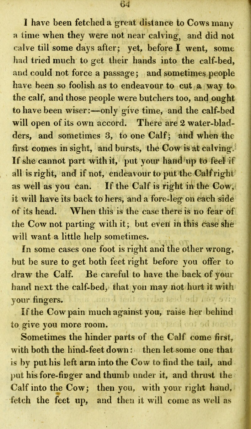 I have been fetched a great distance to Cows many a time when they were not near calving, and did not calve till some days after; yet, before I went, some had tried much to get their hands into the calf-bed, and could not force a passage; and sometimes people have been so foolish as to endeavour to cut a way to the calf, and those people were butchers too, and ought to have been wiser:—only give time, and the calf-bed will open of its own accord. There are 2 water-blad- ders, and sometimes 3, to one Calf; and when the first comes insight, and bursts, the Cow is at calving.- If she cannot part with it, put your hand up to feet if all is right, and if not, endeavour to put the Calf right as well as you can. If the Calf is right in the Cow, it will have its back to hers, and a fore-leg on each side of its head. When this is the case there is no fear of the Cow not parting with it; but even in this case she will want a little help sometimes. In some cases one foot is right and the other wrong, but be sure to get both feet right before you offer to draw the Calf. Be careful to have the back of your hand next the calf-bed, that you may not hurt it with your fingers. If the Cow pain much against you, raise her behind to give you more room. Sometimes the hinder parts of the Calf come first, with both the hind-feet down: then let some one that is by put his left arm into the Cow to find the tail, and j)ut his fore-ficger and thumb under it, and thrust the Calf into the Cow; then you, with your right hand, fetch the feet up, and then it will come as well as