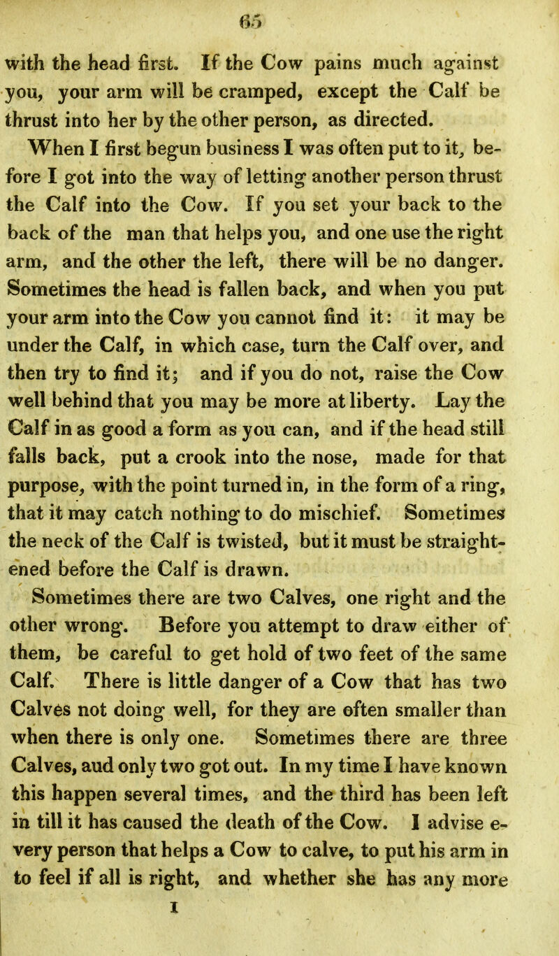 with the head first. If the Cow pains much ag-ainst you, your arm will be cramped, except the Calf be thrust into her by the other person, as directed. When I first begun business I was often put to it^ be- fore I got into the way of letting another person thrust the Calf into the Cow. If you set your back to the back of the man that helps you, and one use the right arm, and the other the left, there will be no danger. Sometimes the head is fallen back, and when you put your arm into the Cow you cannot find it: it may be under the Calf, in which case, turn the Calf over, and then try to find it; and if you do not, raise the Cow well behind that you may be more at liberty. Lay the Calf in as good a form as you can, and if the head still falls back, put a crook into the nose, made for that purpose, with the point turned in, in the form of a ring, that it may catch nothing to do mischief. Sometimes? the neck of the Calf is twisted, but it must be straight- ened before the Calf is drawn. Sometimes there are two Calves, one right and the other wrong. Before you attempt to draw either of; them, be careful to get hold of two feet of the same Calf. There is little danger of a Cow that has two Calves not doing well, for they are often smaller than when there is only one. Sometimes there are three Calves, aud only two got out. In my time I have known this happen several times, and the third has been left in till it has caused the death of the Cow. I advise e- very person that helps a Cow to calve, to put his arm in to feel if all is right, and whether she has any more I