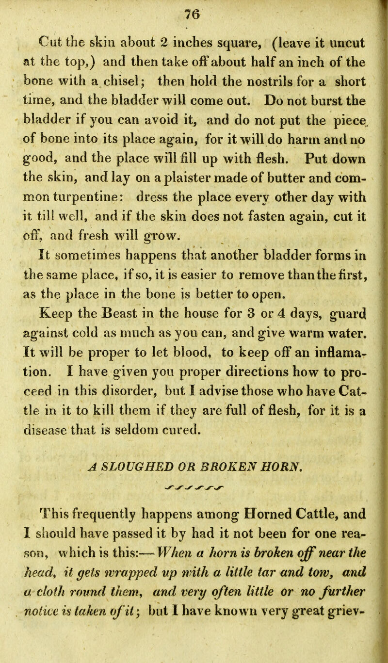 Cut the skill about 2 inches square, (leave it uncut at the top,) and then take off about half an inch of the bone with a chisel; then hold the nostrils for a short time, and the bladder will come out. Do not burst the bladder if you can avoid it, and do not put the piece of bone into its place again, for it will do harm and no good, and the place will fill up with flesh. Put down the skin, and lay on a plaister made of butter and com- mon turpentine: dress the place every other day with it till well, and if the skin does not fasten again, cut it off, and fresh will grow. It sometimes happens that another bladder forms in the same place, if so, it is easier to remove than the first, as the place in the bone is better to open. Keep the Beast in the house for 3 or 4 days, guard against cold as much as you can, and give warm water. It will be proper to let blood, to keep oft an inflama- tion. I have given you proper directions how to pro- ceed in this disorder, but I advise those who have Cat- tle in it to kill them if they are full of flesh, for it is a disease that is seldom cured. A SLOUGHED OR BROKEN HORN, This frequently happens among Horned Cattle, and 1 should have passed it by had it not been for one rea- son, which is this:—When a horn is broken off' near the head, it gels wrapped up with a little tar and t07V, and a cloth round them, and very often little or no further notice is taken of it; but I have known very great griev-