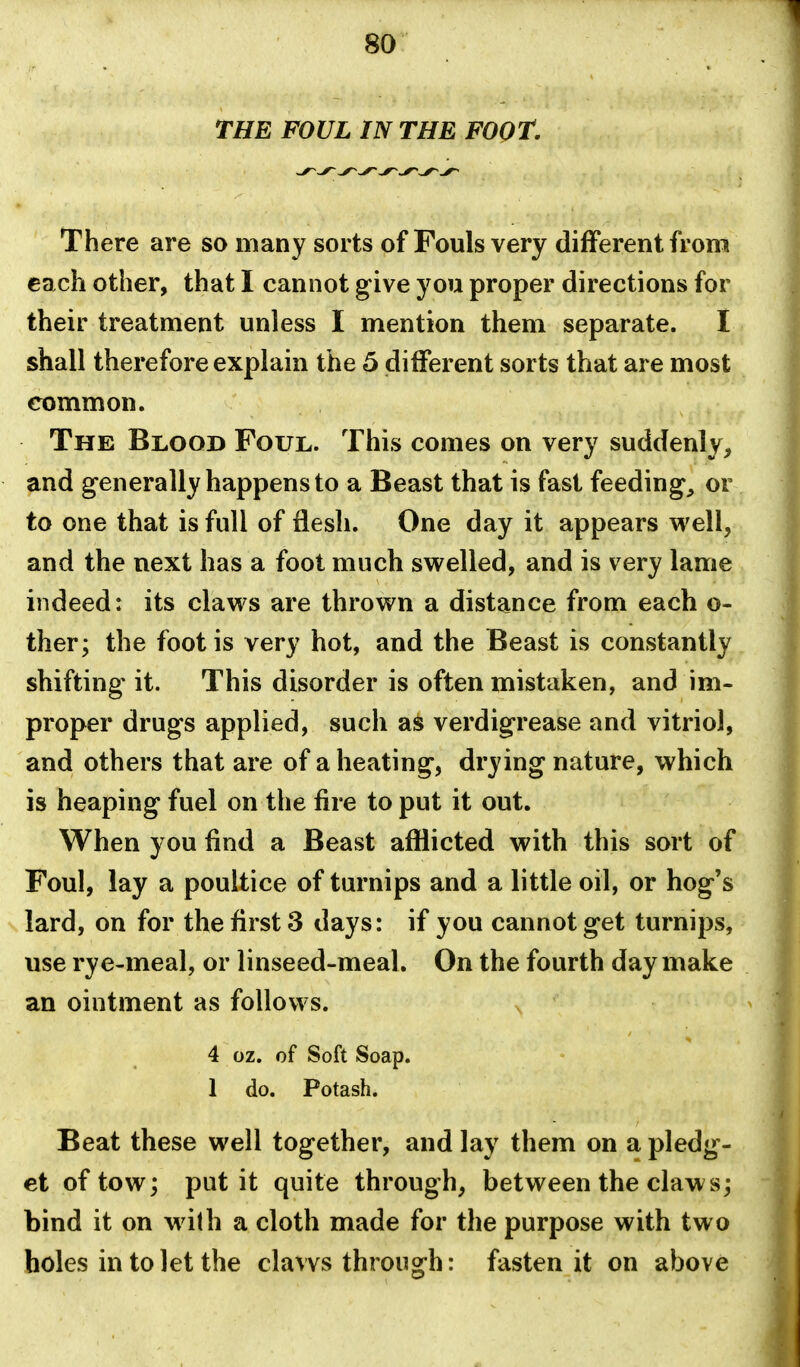 THE FOUL IN THE FOOT. There are so many sorts of Fouls very different from each other, that I cannot give you proper directions for their treatment unless I mention them separate. I shall therefore explain the 5 different sorts that are most common. The Blood Foul. This comes on very suddenly, and generally happens to a Beast that is fast feeding, or to one that is full of flesh. One day it appears well, and the next has a foot much swelled, and is very lame indeed: its claws are thrown a distance from each o- ther; the foot is very hot, and the Beast is constantly shifting it. This disorder is often mistaken, and im- proper drugs applied, such as verdigrease and vitriol, and others that are of a heating, drying nature, which is heaping fuel on the fire to put it out. When you find a Beast afflicted with this sort of Foul, lay a poultice of turnips and a little oil, or hog's lard, on for the first 3 days: if you cannot get turnips, use rye-meal, or linseed-meal. On the fourth day make an ointment as follows. 4 oz. of Soft Soap. 1 do. Potash. Beat these well together, and lay them on a pledg- et of tow; put it quite through, between the claws; bind it on w ith a cloth made for the purpose with two holes in to let the claws through: fasten it on above