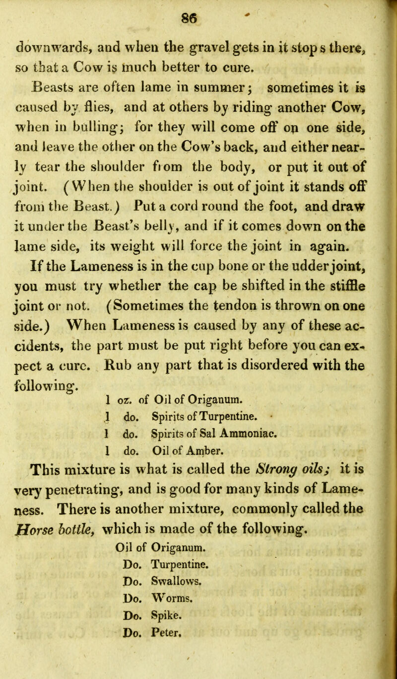 downwards, and when the gravel gets in it stop s there, so that a Cow i§ much better to cure. Beasts are often lame in summer; sometimes it is caused bv flies, and at others hy riding another Cow, when in bulling^ for they will come oS op one side, and leave the other on the Cow*s back, and either near- ly tear the shoulder from the body, or put it out of joint. (When the shoulder is out of joint it stands off from the Beast.) Put a cord round the foot, and draw it under the Beast's belly, and if it comes down on the lame side, its weight will force the joint in again. If the Lameness is in the cup bone or the udder joint, you must try whether the cap be shifted in the stiffle joint or not. (Sometimes the tendon is thrown on one side.) When Lameness is caused by any of these ac- cidents, the part must be put right before you can ex- pect a cure. Rub any part that is disordered with the following. 1 oz, of Oil of Origanum. .1 do. Spirits of Turpentine. • 1 do. Spirits of Sal Ammoniac. 1 do. Oil of Amber, This mixture is what is called the Strong oils; it is very penetrating, and is good for many kinds of Lame- ness. There is another mixture, commonly called the Horse bottle, which is made of the following. Oil of Origanum. Do. Turpentine. Do. Swallows. Do. Worms. Do. Spike. Do. Peter.