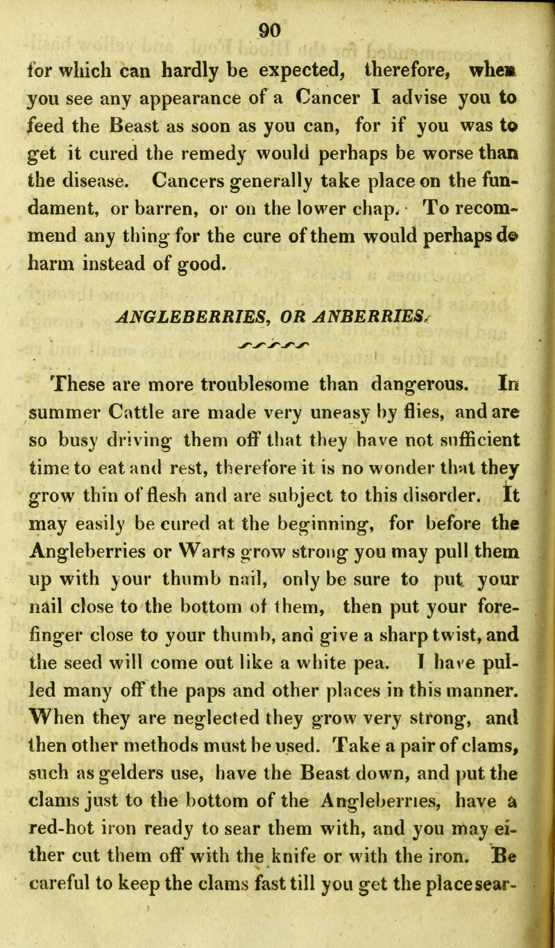 for which can hardly be expected, therefore, whem you see any appearance of a Cancer I advise you to feed the Beast as soon as you can, for if you was to get it cured the remedy would perhaps be worse than the disease. Cancers generally take place on the fun- dament, or barren, or on the lower chap. To recom- mend any thing for the cure of them would perhaps harm instead of good. ANGLEBERRIES, OR ANBERRIES, These are more troublesome than dangerous. In summer Cattle are made very uneasy hy flies, and are so busy driving them off that they have not sufficient time to eat and rest, therefore it is no wonder that they grow thin of flesh and are subject to this disorder. It may easily be cured at the beginning, for before the Angleberries or Warts grow strong you may pull them up with your thumb nail, only be sure to put your nail close to the bottom of them, then put your fore- finger close to your thumb, and give a sharp twist, and the seed will come out like a white pea. I have pul- led many off the paps and other places in this manner. When they are neglected they grow very strong, ami then other methods must he used. Take a pair of clams, such as gelders use, have the Beast down, and put the clams just to the bottom of the Angleberries, have ^ red-hot iron ready to sear them with, and you may ei- ther cut them off with the knife or with the iron. Be careful to keep the clams fast till you get the place sear-