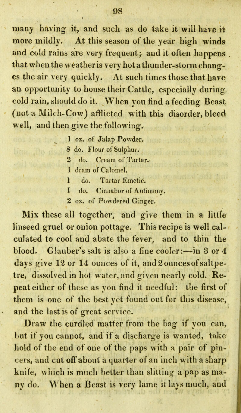 many having it, and such as do take it wili have it more mildly. At this season of the year high winds and cold rains are very frequent; and it often happens . that when the weather is very hot a thunder-storm chang- es the air very quickly. At such times those that have an opportunity to house their Cattle, especially during cold rain, should do it. When you find a feeding Beast (not a Milch-Cow) afflicted with this disorder, bleed well, and then give the following. 1 oz. of Jalap Powder* 8 do. Flour of Sulphur. 2 do. Cream of Tartar. 1 dram of Calomel. 1 do. Tartar Emetic. 1 do. Cinnabor of Antimony. 2 oz. of Powdered Ginger. Mix these all together, and give them in a liltfe linseed gruel or onion pottage. This recipe is well cal- culated to cool and abate the fever^ and to thin the blood. Glauber's salt is also a fine cooler:—in 3 or 4 days give 12 or 14 ounces of it, and2ouncesof saltpe- , tre, dissolved in hot water, and given nearly cold. Re- ' peat either of these as you find it needful: the first of them is one of the best yet found out for this disease, j and the last is of great service. Draw the curdled matter from the bag if you can, but if you cannot, and if a discharge is wanted, take hold of the end of one of the paps with a pair of pin- cers, and cut off about a quarter of an inch with a sharp knife, which is much better than slitting a pap as ma- ny do. When a Beast is very lame it lays much, and