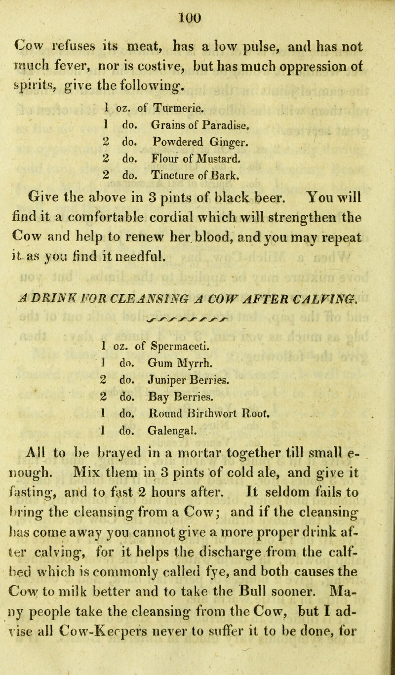 Cow refuses its meat, has a low pulse, and has not much fever, nor is costive, but has much oppression of spirits, give the following. 1 oz. of Turmeric. 1 do. Grains of Paradise, 2 do. Powdered Ginger. 2 do. Flour of Mustard. 2 do. Tincture of Bark. Give the above in 3 pints of black beer. You will find it a comfortable cordial which will strengthen the Cow and help to renew her blood, andypu may repeat it as you find it needful. J DRINK FOR CLEJNSING A COW AFTER CALVING, 1 oz. of Spermaceti. J do. Gum Myrrh. 2 do. Juniper Berries. 2 do. Bay Berries. 1 do. Round Birth wort Root. 1 do. Galengal. All to be brayed in a mortar together till small e- nough. Mix them in 3 pints of cold ale, and give it fasting, and to fast 2 hours after. It seldom fails to bring the cleansing from a Cow; and if the cleansing lias come away you cannot give a more proper drink af- \mv calving, for it helps the discharge from the calf- bed which is commonly called fye, and both causes the Cow to milk better and to take the Bull sooner. Ma- ny people take the cleansing from the Cow, but I ad- T ise all Cow-Kerpers never to suffer it to be done, for