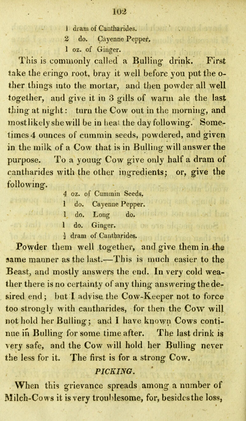 1 dram of Caatharides. ' > 2 do. Cayenne Pepper. 1 oz. of Ginger. This is commonly called a Bulling drink. First iake the eringo root, bray it well before you put the o- ther things into the mortar, and then powder all well together, and give it in 3 gills of warm ale the last thing at night: turn the Cow out in the morning, and mostlikely she will be in heal the day following.' Some- times 4 ounces of cummin seeds, powdered, and given in the milk of a Cow that is in Bulling will answer the purpose. To a youug Cow give only half a dram of cantharides with the other ingredients; or, give the following. 4 oz. of Cummin Seeds. 1 do. Cayenne Pepper. 1 do. Long do. 1 do. Ginger, I dram of Cantharides. Powder them well together, and give them in th# same manner as the last.-—This is much easier to the Beast, and mostly answers the end. In very cold wea- ther there is no certainty of any thing answering the der sired end; but I advise the Cow-Keeper not to force too strongly with cantharides, for then the Cow will not hold her Bulling; and I have known Cows conti- nue in Bulling for some time after. The last drink is very safe, and the Cow will hold her Bulling never the less for it. The first is for a strong Cow. PICKING. . When this grievance spreads among a number of Milch-Cows it is very troul)lesome, for, besides the loss,