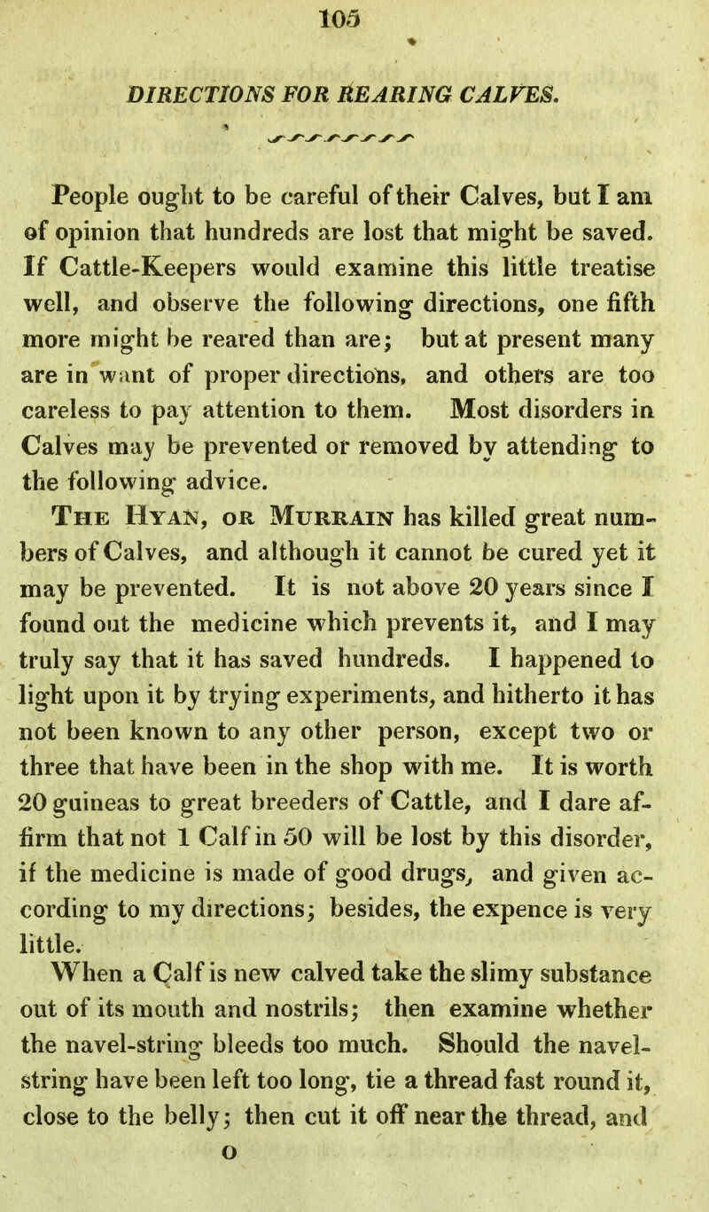 DIRECTIONS FOR ^EARING CALVES, People ought to be careful of their Calves, but I am of opinion that hundreds are lost that might be saved. If Cattle-Keepers would examine this little treatise well, and observe the following directions, one fifth more might be reared than are; but at present many are in wunt of proper directions, and others are too careless to pay attention to them. Most disorders in Calves may be prevented or removed by attending* to the following advice. The Hyan, or Murrain has killed great num- bers of Calves, and although it cannot be cured yet it may be prevented. It is not above 20 years since I found out the medicine which prevents it, and I may truly say that it has saved hundreds. I happened to light upon it by trying experiments, and hitherto it has not been known to any other person, except two or three that have been in the shop with me. It is worth 20 guineas to great breeders of Cattle, and I dare af- firm that not 1 Calf in 50 will be lost by this disorder, if the medicine is made of good drugs^ and given ac- cording to my directions; besides, the expence is very little. When a Calf is new calved take the slimy substance out of its mouth and nostrils; then examine whether the navel-strinof bleeds too much. Should the navel- string have been left too long, tie a thread fast round it, close to the belly; then cut it off near the thread, and o