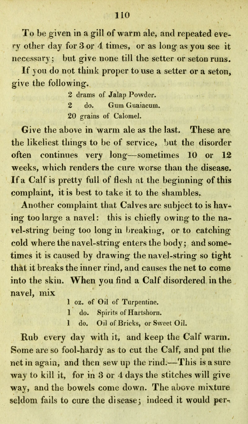 To be given in a gill of warm ale, and repeated eve- ry other day for 3 or 4 times, or as long* as you see it necessary; but give none till the setter or seton runs. If you do not think proper to use a setter or a seton, give the following. 2 drams of Jalap Powder. 2 do. Gum Guaiacum. 20 grains of Calomel. Give the above in warm ale as the last. These are the likeliest things to be of service, but the disorder often continues very long—sometimes 10 or 12 weeks, which renders the cure worse than the disease. If a Calf is pretty full of flesh at the beginning of this complaint, it is best to take it to the shambles. Another complaint that Calves are subject to is hav- ing too large a navel: this is chiefly owing to the na- vel-string being too long in breaking, or to catching cold where the navel-string enters the body; and some- times it is caused by drawing the navel-string so tight that it breaks the inner rind, and causes the net to come into the skin. When you find a Calf disordered in the navel, mix , 1 oz. of Oil of Turpentine. 1 do. Spirits of Hartshorn. 1 do. Oil of Bricks, or Sweet Oil. Rub every day with it, and keep the Calf warm. Some are so fool-hardy as to cut the Calf, and put the net in again, and then sew up the rind.—This is a sure way to kill it, for in 3 or 4 days the stitches will give way, and the bowels come down. The above mixture seldom fails to cure the disease; indeed it would per-