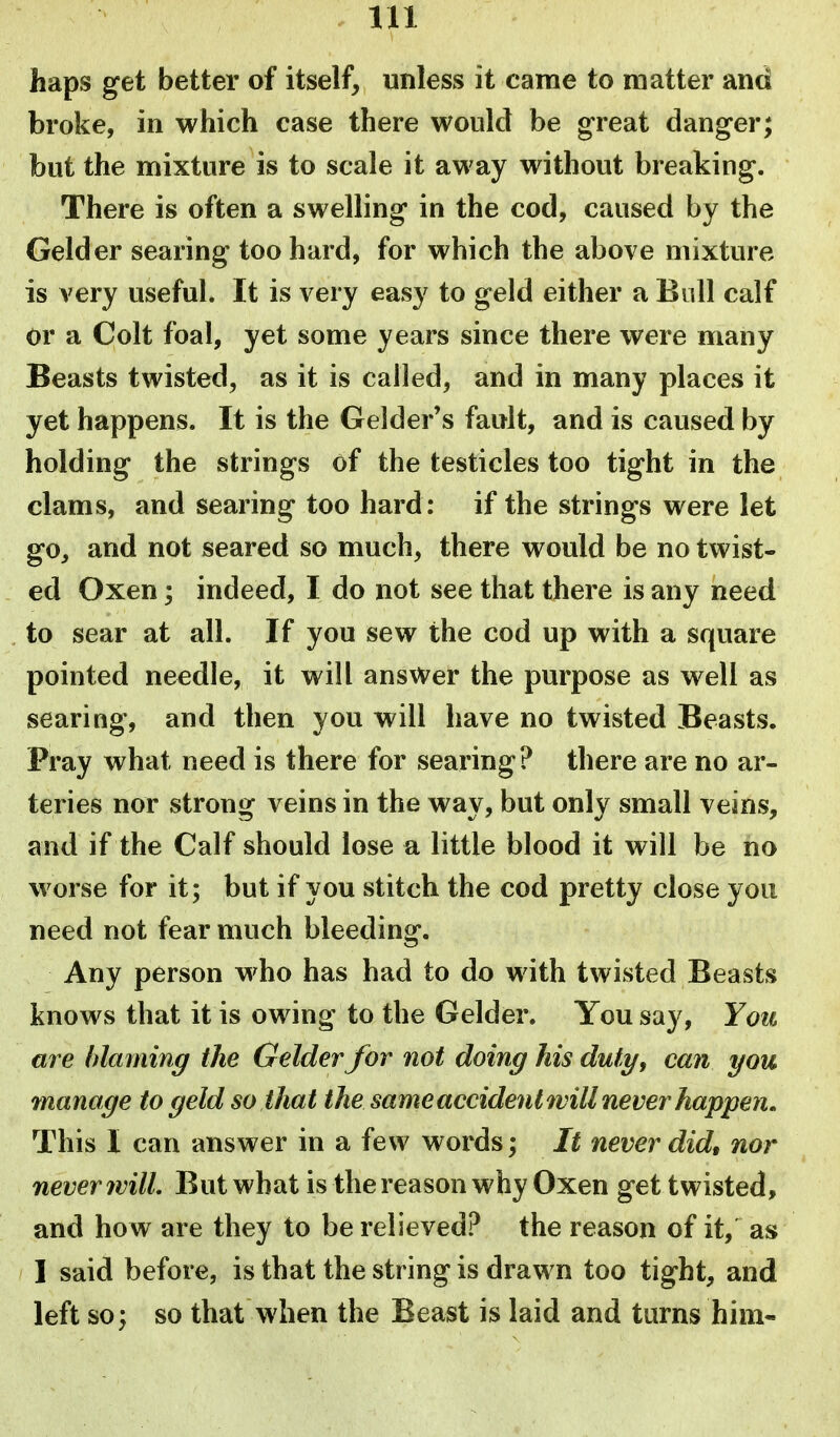 haps get better of itself, unless it came to matter and broke, in which case there would be great danger; but the mixture is to scale it away without breaking. There is often a swelling in the cod, caused by the Gelder searing too hard, for which the above mixture is very useful. It is very easy to geld either a Bull calf or a Colt foal, yet some years since there were many Beasts twisted, as it is called, and in many places it yet happens. It is the Gelder's fault, and is caused by holding the strings of the testicles too tight in the clams, and searing too hard: if the strings were let go, and not seared so much, there would be no twist- ed Oxen; indeed, I do not see that there is any need to sear at all. If you sew the cod up with a square pointed needle, it will answer the purpose as well as searing, and then you will have no twisted Beasts. Pray what need is there for searing? there are no ar- teries nor strong veins in the way, but only small veins, and if the Calf should lose a little blood it will be no worse for it; but if you stitch the cod pretty close you need not fear much bleeding. Any person who has had to do with twisted Beasts knows that it is owing to the Gelder. You say. You are blaming the Gelder for not doing his duty, can you manage to geld so that the same accident will never happen. This I can answer in a few words; It never did, nor never will. But what is the reason why Oxen get twisted, and how are they to be relieved? the reason of it, as I said before, is that the string is drawn too tight, and left so) so that when the Beast is laid and turns him-